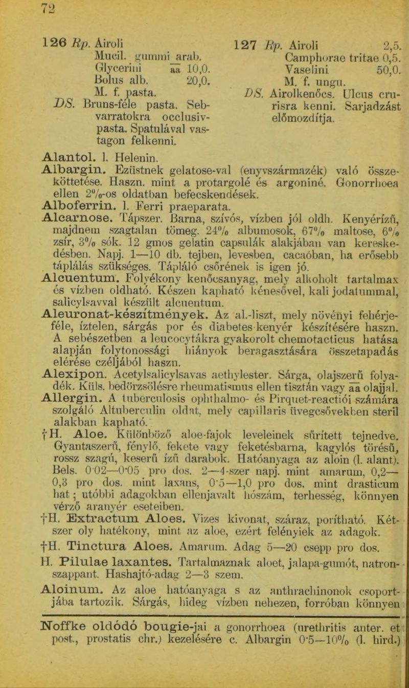 126 Rp. Airoli Mucii, gumin! arab. Glycerini 5a 10,0. tiolus alb. 20,0. M. f. pasta. DS. Bruns-féle pasta. Seb- varratokra occlusiv- pasta. Spatulával vas- tagon felkenni. 127 Rp. Airoli 2,5. Camphorae tritae 0,5. Vaselini 50,0. M. f. ungu. DS. Airol kenőcs. Ulcus cru- risra kenni. Sarjadzást előmozdítja. Alántól. 1. Helenin. Albargin. Ezüstnek gelatose-val fenyvszármazék) való össze- köttetése. Haszn. mint a protargolé és argoniné. Gonorrhoea ellen 2%-os oldatban befecskendések. Alboferrin. 1. Ferri praeparata. Alcarnose. Tápszer. Barna, szívós, vízben jól oldh. Kenyérízű, majdnem szagtalan tömeg. 24% albuinosok, 67% maltose, 6% zsír, 3% sók. 12 gmos gelatin capsulák alakjában van kereske- désben. Napj. 1—10 db. tejben, levesben, cacaóban, ha erősebb táplálás szükséges. Tápláló csőrének is igen jó. Alcuentum. Folyékony kenőcsanyag, mely alkoholt tartalmas és vízben oldható. Készen kapható kénesővel, káli jodatummal, salicylsavval készült alcuentum. Aleuronat-készítmények. Az al.-liszt, mely növényi fehérje- féle, íztelen, sárgás por és dia hetes kenyér készítésére haszn. A sebészetben a leucocytákra gyakorolt chemotacticus hatása alapján folytonossági hiányok beragasztására összetapadás elérése czéljából haszn. Alexipon. Acetylsalicylsavas aethylester. Sárga, olajszerü folya- dék. Küls. bedörzsölésre rheumatismus ellen tisztán vagy ai olajjal. Allergin. A tubercnlosis ophthalmo- és Pirquet-reactiói számára szolgáló Altuberculin oldat, mely capillaris üvegcsövekben steril alakban kapható. fH. Aloe. Különböző aloe-fajok leveleinek sűrített tejnedve. Gyantaszerű, fénylő, fekete vagy feketésbarna, kagylós törésű, rossz szagú, keserű ízű darabok. Hatóanyaga az aloin (1. alant). Bels. 0 02—0'05 pro dós. 2—4-.szer napj. mint amarum, 0,2— 0,3 pro dós. mint laxans, 0'5—1,0 pro dós. mint drasticum hat; utóbbi adagokban ellenjavait hószám, terhesség, könnyen vérző aranyér eseteiben. fH. Extractum. Aloes. Vizes kivonat, száraz, pontható. Két- szer oly hatékony, mint az aloe, ezért felényiek az adagok. fH. Tinctura Aloes. Amarum. Adag 5—20 csepp pro dós. H. Pilulae laxantes. Tartalmaznak aloet, jalapa-gumót, natron- szappant. Hashajtó-adag 2—3 szem. Aloinum. Az aloe hatóanyaga s az anthrachinonok csoport- jába tartozik. Sárgás, hideg vízben nehezen, forróban könnyen Noffke oldódó bougie-jai a gonorrhoea (urethritis anter. et post., prostatis chr.) kezelésére c. Albargin 0-5—10% (1. hird.)