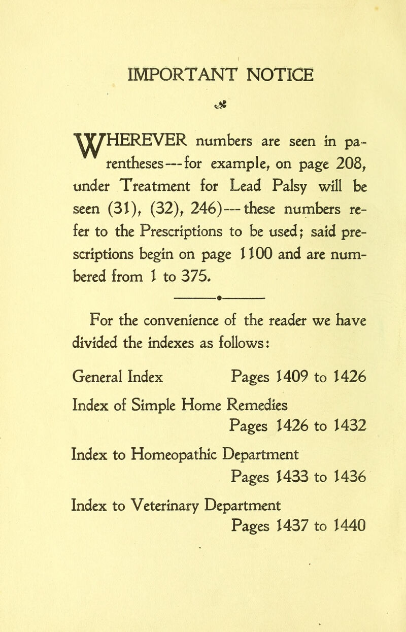 IMPORTANT NOTICE *95 ^HEREVER numbers are seen in pa- rentheses— for example, on page 208, under Treatment for Lead Palsy will be seen (31), (32), 246)—these numbers re- fer to the Prescriptions to be used; said pre- scriptions begin on page 1100 and are num- bered from 1 to 375. For the convenience of the reader we have divided the indexes as follows: General Index Pages 1409 to 1426 Index of Simple Home Remedies Pages 1426 to 1432 Index to Homeopathic Department Pages 1433 to 1436 Index to Veterinary Department Pages 1437 to 1440