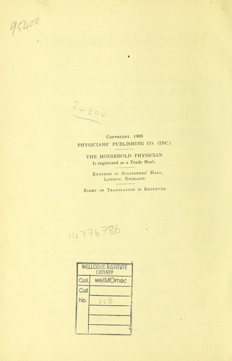 * Copyright, 1905 PHYSICIANS’ PUBLISHING CO. (INC.) THE HOUSEHOLD PHYSICIAN Is registered as a Trade Mark. Entered in Stationers’ Hall, London, England. Right of Translation is Reserved. WEJl(i6^^riTUTE LIBRARY Coll. weSMOmGc Can No. in a . 1