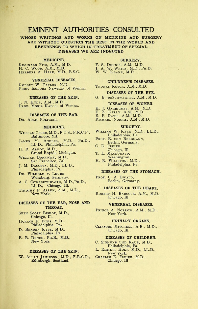 EMINENT AUTHORITIES CONSULTED WHOSE WRITINGS AND WORKS ON MEDICINE AND SURGERY ARE WITHOUT QUESTION THE BEST IN THE WORLD AND REFERENCE TO WHICH IN TREATMENT OF SPECIAL DISEASES WE ARE INDEBTED MEDICINE. Reginald Fitz, A.M., M.D. H. C. Wood, A.M., M.D. Herbert A. Hare, M.D., B.S.C. VENEREAL DISEASES. Robert W. Taylor, M.D. Prof. Isodore Newman of Vienna. DISEASES OF THE SKIN. J. N. Hyde, A.M., M.D. Prof. Moriz Kaposi of Vienna. DISEASES OF THE EAR. Dr. Adam Politzer. MEDICINE. William Osler, M.D., F.T.S., F.R.C.P., Baltimore, Md. James M. Anders, M.D., Ph.D., LL.D., Philadelphia, Pa. H. R. Arndt, M.D., Grand Rapids, Michigan. William Borricke, M.D., San Francisco, Cal. J. M. Dacosta, M.D., LL.D., Philadelphia, Pa. Dr. Wilhelm v. Leube, Wurzburg, Germany. A. C. CoWPERTHWAITE, M.D.,Ph.D., LL.D., Chicago, 111, Timothy F. Allen, A.M., M.D., New York. DISEASES OF THE EAR, NOSE AND THROAT. Seth Scott Bishop, M.D., Chicago, 111. Horace F. Ivins, M.D., Philadelphia, Pa. D. Braden Kyle, M.D., Philadelphia, Pa. E. B. Dench, Ph.B., M.D., New York. DISEASES OF THE SKIN. W. Allan Jamieson, M.D., F.R.C.P., Edinburgh, Scotland. SURGERY. F. S. Dennis, A.M., M.D. J. A. W. White, M.D., Ph.D. W. W. Keane, M.D. CHILDREN’S DISEASES. Thomas Rotch, A.M., M.D. DISEASES OF THE EYE. G. E. deSchweinitz, A.M., M.D. DISEASES OF WOMEN. H. J. Garrigues, A.M., M.D. H. A. Kelly, A.M., M.D. E. P. Davis, A.M., M.D. Richard Norris, A.M., M.D. SURGERY. William W. Keen, M.D., LL.D., Philadelphia, Pa. Prof. E. con Bergmann, Berlin, Germany. C. E. Fisher, Chicago, 111. T. L. Macdonald, Washington. H. R. Wharton, M.D., Philadelphia, Pa. DISEASES OF THE STOMACH. Prof. C. A. Ewald, Berlin, Germany. DISEASES OF THE HEART. Robert H. Babcock, A.M., M.D., Chicago, 111. VENEREAL DISEASES. Prince A. Norrow, A.M., M.D., New York. URINARY ORGANS. Clifford Mitchell, A.B., M.D., Chicago, 111. DISEASES OF CHILDREN. C. Sigmund und Raue, M.D., Philadelphia, Pa. L. Emmett Holt, M.D., LL.D., New York. Charles E. Fisher, M.D., Chicago, 111