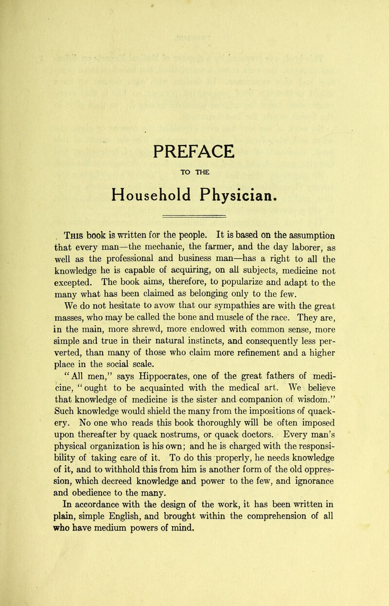 PREFACE TO THE Household Physician. This book is written for the people. It is based on the assumption that every man—the mechanic, the farmer, and the day laborer, as well as the professional and business man—has a right to all the knowledge he is capable of acquiring, on all subjects, medicine not excepted. The book aims, therefore, to popularize and adapt to the many what has been claimed as belonging only to the few. We do not hesitate to avow that our sympathies are with the great masses, who may be called the bone and muscle of the race. They are, in the main, more shrewd, more endowed with common sense, more simple and true in their natural instincts, and consequently less per- verted, than many of those who claim more refinement and a higher place in the social scale. “ All men,” says Hippocrates, one of the great fathers of medi- cine, “ought to be acquainted with the medical art. We believe that knowledge of medicine is the sister and companion of wisdom.” Such knowledge would shield the many from the impositions of quack- ery. No one who reads this book thoroughly will be often imposed upon thereafter by quack nostrums, or quack doctors. Every man’s physical organization is his own; and he is charged with the responsi- bility of taking care of it. To do this properly, he needs knowledge of it, and to withhold this from him is another form of the old oppres- sion, which decreed knowledge and power to the few, and ignorance and obedience to the many. In accordance with the design of the work, it has been written in plain, simple English, and brought within the comprehension of all who have medium powers of mind.