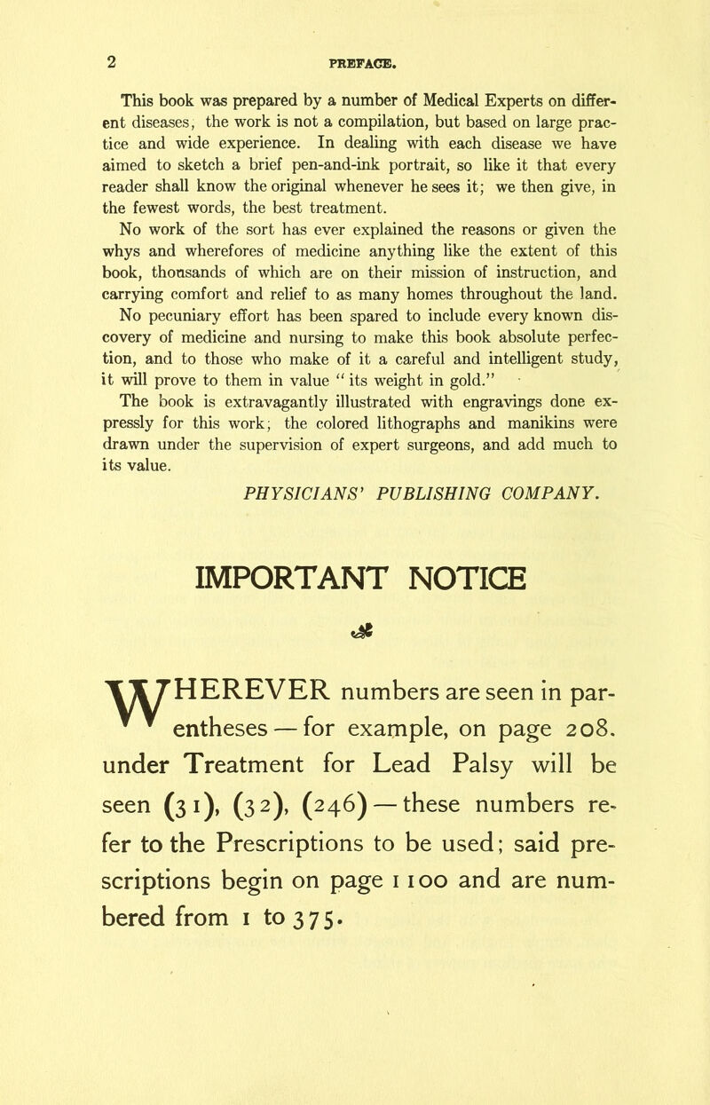 This book was prepared by a number of Medical Experts on differ- ent diseases, the work is not a compilation, but based on large prac- tice and wide experience. In dealing with each disease we have aimed to sketch a brief pen-and-ink portrait, so like it that every reader shall know the original whenever he sees it; we then give, in the fewest words, the best treatment. No work of the sort has ever explained the reasons or given the whys and wherefores of medicine anything like the extent of this book, thousands of which are on their mission of instruction, and carrying comfort and relief to as many homes throughout the land. No pecuniary effort has been spared to include every known dis- covery of medicine and nursing to make this book absolute perfec- tion, and to those who make of it a careful and intelligent study, it will prove to them in value “ its weight in gold.” The book is extravagantly illustrated with engravings done ex- pressly for this work; the colored lithographs and manikins were drawn under the supervision of expert surgeons, and add much to its value. PHYSICIANS’ PUBLISHING COMPANY. IMPORTANT NOTICE \\ 7HEREVER numbers are seen in par-   entheses — for example, on page 208. under Treatment for Lead Palsy will be seen (31), (32), (246) — these numbers re- fer to the Prescriptions to be used; said pre- scriptions begin on page 1100 and are num- bered from 1 to 375.