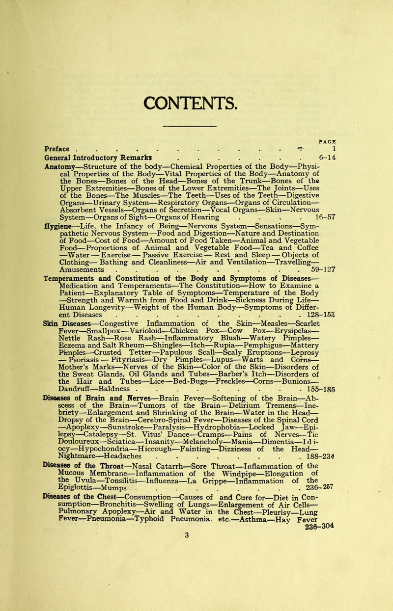 CONTENTS. PAGE Preface *r 1 General Introductory Remarks ....... 6-14 Anatomy—Structure of the body—Chemical Properties of the Body—Physi- cal Properties of the Body—Vital Properties of the Body—Anatomy of the Bones—Bones of the Head—Bones of the Trunk—Bones of the Upper Extremities—Bones of the Lower Extremities—The Joints—Uses of the Bones—The Muscles—The Teeth—Uses of the Teeth—Digestive Organs—Urinary System—Respiratory Organs—Organs of Circulation— Absorbent Vessels—Organs of Secretion—Vocal Organs—Skin—Nervous System—Organs of Sight—Organs of Hearing .... 16-57 Hygiene—Life, the Infancy of Being—Nervous System—Sensations—Sym- pathetic Nervous System—Food and Digestion—Nature and Destination of Food—Cost of Food—Amount of Food Taken—Animal and Vegetable Food—Proportions of Animal and Vegetable Food—Tea and Coffee —Water — Exercise — Passive Exercise — Rest and Sleep — Objects of Clothing— Bathing and Cleanliness—Air and Ventilation—Travelling— Amusements .......... 59-127 Temperaments and Constitution of the Body and Symptoms of Diseases— Medication and Temperaments—The Constitution—How to Examine a Patient—Explanatory Table of Symptoms—Temperature of the Body —Strength and Warmth from Food and Drink—Sickness During Life— Human Longevity—Weight of the Human Body—Symptoms of Differ- ent Diseases .......... 128-153 Skin Diseases—Congestive Inflammation of the Skin—Measles—Scarlet Fever—Smallpox—Varioloid—Chicken Pox—Cow Pox—Erysipelas— Nettle Rash—Rose Rash—Inflammatory Blush—Watery Pimples— Eczema and Salt Rheum—Shingles—Itch—Rupia—Pemphigus—Mattery Pimples—Crusted Tetter—Papulous Scall—Scaly Eruptions—Leprosy — Psoriasis — Pityriasis—Dry Pimples—Lupus—Warts and Corns— Mother’s Marks—Nerves of the Skin—Color of the Skin—Disorders of the Sweat Glands, Oil Glands and Tubes—Barber’s Itch—Disorders of the Hair and Tubes—Lice—Bed-Bugs—Freckles—Corns—Bunions— Dandruff—Baldness ......... 155-185 Diseases of Brain and Nerves—Brain Fever—Softening of the Brain—Ab- scess of the Brain—Tumors of the Brain—Delirium Tremens—Ine- briety—Enlargement and Shrinking of the Brain—Water in the Head— Dropsy of the Brain—Cerebro-Spinal Fever—Diseases of the Spinal Cord —Apoplexy—Sunstroke—Paralysis—Hydrophobia—Locked Jaw—Epi- lepsy—Catalepsy—St. Vitus’ Dance—Cramps—Pains of Nerves—Tic Douloureux—Sciatica—Insanity—Melancholy—Mania—Dimentia—I d i- ocy—Hypochondria—Hiccough—Fainting—Dizziness of the Head— Nightmare—Headaches ........ 188-234 Diseases of the Throat—Nasal Catarrh—Sore Throat—Inflammation of the Mucous Membrane—Inflammation of the Windpipe—Elongation of the Uvula—Tonsilitis—Influenza—La Grippe—Inflammation of the Epiglottis—Mumps ........ 236- 257 Diseases of the Chest—Consumption—Causes of and Cure for—Diet in Con- sumption—Bronchitis—Swelling of Lungs—Enlargement of Air Cells— Pulmonary Apoplexy—Air and Water in the Chest—Pleurisy—Lung Fever—Pneumonia—Typhoid Pneumonia, etc.—Asthma—Hay Fever 236-304