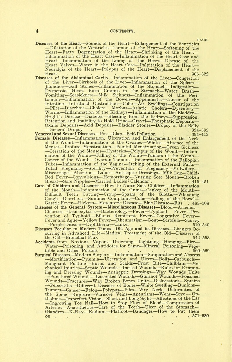 Diseases of the Heart—Sounds of the Heart—Enlargement of the Ventricles —Dilatation of the Ventricles—Tumors of the Heart—Softening of the Heart—Fatty Degeneration of the Heart—Shrinking of the Heart— Inflammation of the Heart Case—Inflammation of the Heart Case and Heart—Inflammation of the Lining of the Heart—Disease of the Heart Valves—Water in the Heart Case—Palpitation of the Heart— Neuralgia of the Heart—Polypus of the Heart—Displacement of the Heart 306-322 Diseases of the Abdominal Cavity—Inflammation of the Liver—Congestion of the Liver—Cirrhosis of the Liver—Inflammation of the Spleen— Jaundice—.Gall Stones—Inflammation of the Stomach—Indigestion— Dyspepsia—Heart Burn—Cramps in the Stomach—Water Brash— Vomiting—Seasickness—Milk Sickness—Inflammation of the Peri- tonium—Inflammation of the Bowels—Appendicitis—Cancer of the Intestine—Intestinal Obstruction—Colic—Air Swellings—Constipation —Piles—Diarrhoea—Cholera Morbus—Asiatic Cholera—Dysentery— Worms—Inflammation of the Kidneys—Inflammation of the Bladder— Bright’s Disease—Diabetes—Bleeding from the Kidneys—Suppression, Retention and Inability to Hold Urine—Gravel—Phosphatic Deposits— Oxalic Deposits—Acid Deposits—Bladder Stones—Dropsy of the Belly —General Dropsy ......... 324-392 Venereal and Sexual Diseases—Pox—Clap—Self-Pollution . . . 394-413 Female Diseases—Inflammation, Ulceration and Enlargement of the Neck of the Womb—Inflammation of the Ovaries—Whites—Absence of the Menses—Profuse Menstruation—Painful Menstruation—Green Sickness —Cessation of the Menses—Hysterics—Polypus of the Womb—Inflam- mation of the Womb—Falling of the Womb—Tumors of the Womb— Cancer of the Womb—Ovarian Tumors—Inflammation of the Fallopian Tubes—Inflammation of the Vagina-—Itching of the External Parts— Tubal Pregnancy—Sterility—Prevention of Pregnancy—Midwifery— Miscarriage—Abortion—Labor—Antiseptic Dressings—Milk Leg—Child- Bed Fever—Convulsions—Hemorrhage—Nursing Sore Mouth—Broken Breast—-Sore Nipples—Married Ladies - Calendar .... 415-451 Care of Children and. Diseases—How to Nurse Sick Children—Inflammation of the Mouth—Inflammation of the Gums—Canker of the Mouth— Difficult Teeth Cutting—Croup—Spasm of the Glottis—Whooping Cough—Diarrhoea—Summer Complaint—Colic—Falling of the Bowel— Gastric Fever—Rickets—Mesenteric Disease—Blue Disease—Fits . 483-508 Diseases of the General System—Miscellaneous Diseases—Blood—Anaemia— Chlorosis—Leucocytosis—Bacteriology—Fever—Typhoid Fever—Pre- vention of Typhoid—Bilious Remittent Fever—Congestive Fever— Fever and Ague—Yellow Fever—Rheumatism—Gout—Scrofula—Scurvy —Purple Disease—Diphtheria—Canker ..... 510-540 Diseases Peculiar to Modern Times—Old Age and its Diseases—Changes Oc- curring in Advanced Life—Medical Treatment of the Old—Diseases of the Old—Bronchial Flux ........ 542-558 Accidents from Noxious Vapors—Drowning—Lightning—Hanging—Fire— Water—Poisoning and Antidotes for Same—Mineral Poisoning—Vege- table and Other Poisons ........ 560-569 Surgical Diseases—Modern Surgery—Inflammation—Suppuration and Abscess —Mortification—Pyaemia—Ulceration and Ulcers—Boils—Carbuncle— Malignant Pustule—Burns and Scalds—Frost Bite—Chilblains—Me- chanical Injuries—Septic Wounds—Incised Wounds—Rules for Examin- ing and Dressing W ounds—Antiseptic Dressings—Way Wounds Unite —Punctured Wounds—Lacerated Wounds—Gunshot Wounds—Poisoned Wounds—Fractures—Way Broken Bones Unite—Dislocations—Sprains —Pereostitis—Different Diseases of Bones—White Swelling—Bunions— Tumors—Cancer—Felon—Polypus—Piles—Wry Neck—Deformities of the Spine—Rupture—Varicose Veins—Aneurisms—Wens—Stye — Op- thalmia—Imperfect Vision—Short and Long Sight—Affections of the Ear —Ingrowing Toe Nail—How to Stop Flow of Blood—Compression of Arteries—Anaesthetics—Care of the Teeth—Ulcer of the Stomach— Glanders—X-Ray—Radium—Flatfoot—Bandages—How to Put them on . 571-680