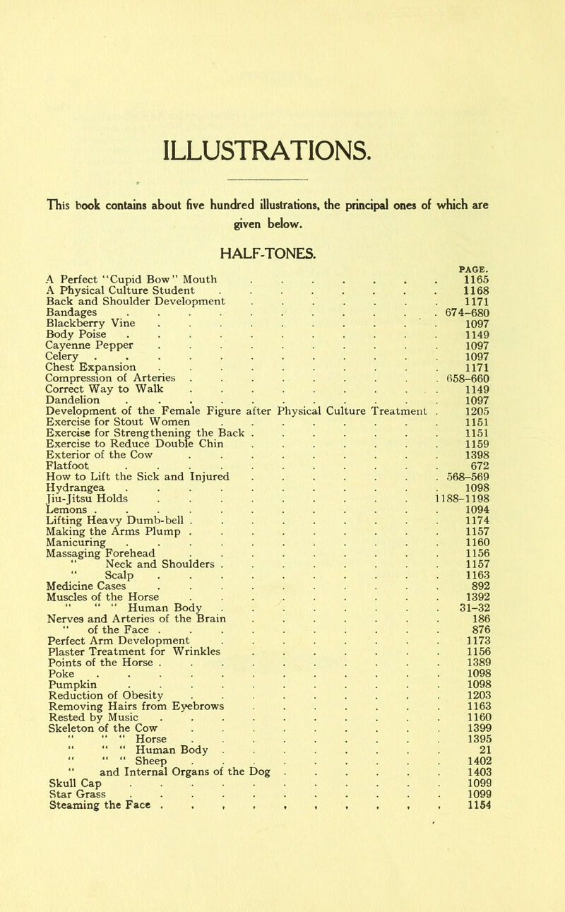 ILLUSTRATIONS. This book contains about five hundred illustrations, the principal ones of which are given below. HALF-TONES. PAGE. A Perfect “Cupid Bow” Mouth ....... 1165 A Physical Culture Student . . . . 1168 Back and Shoulder Development ....... 1171 Bandages ........... 674-680 Blackberry Vine . . . . 1097 Body Poise ........... 1149 Cayenne Pepper .......... 1097 Celery ............ 1097 Chest Expansion .......... 1171 Compression of Arteries ......... 658-660 Correct Way to Walk ......... 1149 Dandelion . .......... 1097 Development of the Female Figure after Physical Culture Treatment . 1205 Exercise for Stout Women . . . . 1151 Exercise for Strengthening the Back . 1151 Exercise to Reduce Double Chin . 1159 Exterior of the Cow ......... 1398 Flatfoot ........... 672 How to Lift the Sick and Injured ....... 568-569 Hydrangea ........... 1098 Jiu-Jitsu Holds ......... 1188-1198 Lemons ............ 1094 Lifting Heavy Dumb-bell ......... 1174 Making the Arms Plump . . . . 1157 Manicuring ........... 1160 Massaging Forehead ......... 1156 “ Neck and Shoulders ........ 1157 “ Scalp 1163 Medicine Cases .......... 892 Muscles of the Horse ......... 1392 “ “ “ Human Body ........ 31-32 Nerves and Arteries of the Brain ....... 186 “ of the Face .......... 876 Perfect Arm Development ........ 1173 Plaster Treatment for Wrinkles ....... 1156 Points of the Horse .......... 1389 Poke 1098 Pumpkin ........... 1098 Reduction of Obesity ......... 1203 Removing Hairs from Eyebrows . . . . 1163 Rested by Music .......... 1160 Skeleton of the Cow ......... 1399 “ “ “ Horse ........ 1395 “ “ “ Human Body ........ 21 Sheep 1402 “ and Internal Organs of the Dog ...... 1403 Skull Cap 1099 Star Grass ........... 1099 Steaming the Face 1154