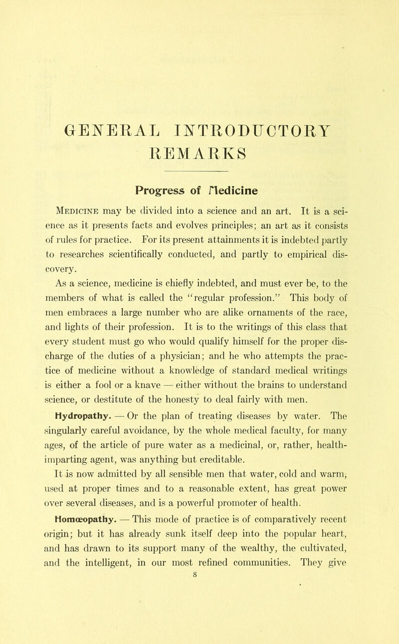 GENERAL INTRODUCTORY REMARKS Progress of fledicine Medicine may be divided into a science and an art. It is a sci- ence as it presents facts and evolves principles; an art as it consists of rules for practice. For its present attainments it is indebted partly to researches scientifically conducted, and partly to empirical dis- covery. As a science, medicine is chiefly indebted, and must ever be, to the members of what is called the “regular profession.” This body of men embraces a large number who are alike ornaments of the race, and lights of their profession. It is to the writings of this class that every student must go who would qualify himself for the proper dis- charge of the duties of a physician; and he who attempts the prac- tice of medicine without a knowledge of standard medical writings is either a fool or a knave — either without the brains to understand science, or destitute of the honesty to deal fairly with men. Hydropathy. — Or the plan of treating diseases by water. The singularly careful avoidance, by the whole medical faculty, for many ages, of the article of pure water as a medicinal, or, rather, health- imparting agent, was anything but creditable. It is now admitted by all sensible men that water, cold and warm, used at proper times and to a reasonable extent, has great power over several diseases, and is a powerful promoter of health. Homoeopathy. — This mode of practice is of comparatively recent origin; but it has already sunk itself deep into the popular heart, and has drawn to its support many of the wealthy, the cultivated, and the intelligent, in our most refined communities. They give