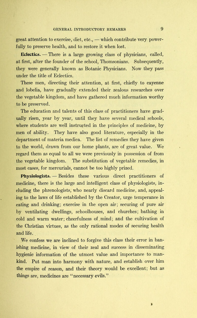 great attention to exercise, diet, etc., — which contribute very power- fully to preserve health, and to restore it when lost. Eclectics. — There is a large growing class of physicians, called, at first, after the founder of the school, Thomsonians. Subsequently, they were generally known as Botanic Physicians. Now they pass under the title of Eclectics. These men, directing their attention, at first, chiefly to cayenne and lobelia, have gradually extended their zealous researches over the vegetable kingdom, and have gathered much information worthy to be preserved. The education and talents of this class of practitioners have grad- ually risen, year by year, until they have several medical schools, where students are well instructed in the principles of medicine, by men of ability. They have also good literature, especially in the department of materia medica. The list of remedies they have given to the world, drawn from our home plants, are of great value. We regard them as equal to all we were previously in possession of from the vegetable kingdom. The substitution of vegetable remedies, in most cases, for mercurials, cannot be too highly prized. Physiologists. — Besides these various direct practitioners of medicine, there is the large and intelligent class of physiologists, in- cluding the phrenologists, who nearly discard medicine, and, appeal- ing to the laws of life established by the Creator, urge temperance in eating and drinking; exercise in the open air; securing of pure air by ventilating dwellings, schoolhouses, and churches; bathing in cold and warm water; cheerfulness of.mind; and the cultivation of the Christian virtues, as the only rational modes of securing health and life. . We confess we are inclined to forgive this class their error in ban- ishing medicine, in view of their zeal and success in disseminating hygienic information of the utmost value and importance to man- kind. Put man into harmony with nature, and establish over him the empire of reason, and their theory would be excellent; but as things are, medicines are “necessary evils.”