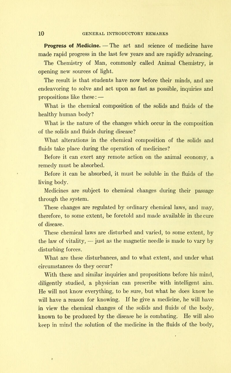 Progress of Medicine. — The art and science of medicine have made rapid progress in the last few years and are rapidly advancing. The Chemistry of Man, commonly called Animal Chemistry, is opening new sources of light. The result is that students have now before their minds, and are endeavoring to solve and act upon as fast as possible, inquiries and propositions like these: — What is the chemical composition of the solids and fluids of the healthy human body? What is the nature of the changes which occur in the composition of the solids and fluids during disease? What alterations in the chemical composition of the solids and fluids take place during the operation of medicines? Before it can exert any remote action on the animal economy, a remedy must be absorbed. Before it can be absorbed, it must be soluble in the fluids of the living body. Medicines are subject to chemical changes during their passage through the system. These changes are regulated by ordinary chemical laws, and may, therefore, to some extent, be foretold and made available in the cure of disease. These chemical laws are disturbed and varied, to some extent, by the law of vitality, — just as the magnetic needle is made to vary by disturbing forces. What are these disturbances, and to what extent, and under what circumstances do they occur? With these and similar inquiries and propositions before his mind, diligently studied, a physician can prescribe with intelligent aim. He will not know everything, to be sure, but what he does know he will have a reason for knowing. If he give a medicine, he will have in view the chemical changes of the solids and fluids of the body, known to be produced by the disease he is combating. He will also keep in mind the solution of the medicine in the fluids of the body,