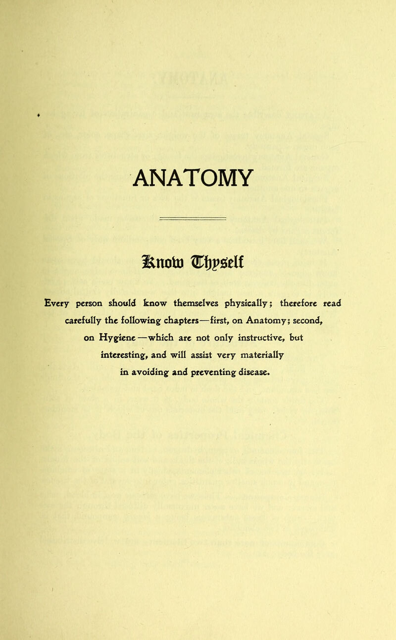 ANATOMY Unoto ©jpself Every person should know themselves physically; therefore read carefully the following: chapters—first, on Anatomy; second, on Hygiene—which are not only instructive, but interesting, and will assist very materially in avoiding and preventing disease.