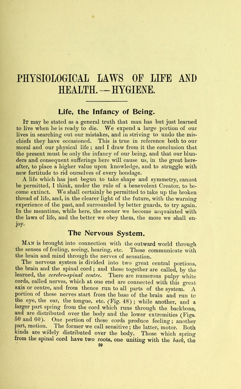 PHYSIOLOGICAL LAWS OF LIFE AND HEALTH.—HYGIENE. Life, the Infancy of Being. It may be stated as a general truth that man has but just learned to live when he is ready to die. We expend a large portion of out- lives in searching out our mistakes, and in striving to undo the mis- chiefs they have occasioned. This is true in reference both to our moral and our physical life ; and I draw from it the conclusion that the present must be only the infancy of our being, and that our blun- ders and consequent sufferings here will cause us, in the great here- after, to place a higher value upon knowledge, and to struggle with new fortitude to rid ourselves of every bondage. A life which has just begun to take shape and symmetry, cannot be permitted, I think, under the rule of a benevolent Creator, to be- come extinct. We shall certainly be permitted to take up the broken thread of life, and, in the clearer light of the future, with the warning experience of the past, and surrounded by better guards, to try again. In the meantime, while here, the sooner we become acquainted with the laws of life, and the better we obey them, the more we shall en- joy- The Nervous System. Man is brought into connection with the outward world through the senses of feeling, seeing, hearing, etc. These communicate with the brain and mind through the nerves of sensation. The nervous system is divided into two great central portions, the brain and the spinal cord; and these together are called, by the learned, the cerebrospinal centre. There are numerous pulpy white cords, called nerves, which at one end are connected with this great axis or centre, and from thence run to all parts of the system. A portion of these nerves start from the base of the brain and run to the eye, the ear, the tongue, etc. (Fig. 48) ; while another, and a larger part spring from the cord which runs through the backbone, and are distributed over the body and the lower extremities (Figs. 50 and 60). One portion of these cords produce feeling; another part, motion.^ The former we call sensitive; the latter, motor. Both kinds are widely distributed over the body. Those which spring from the spinal cord have two roots, one uniting with the back, the