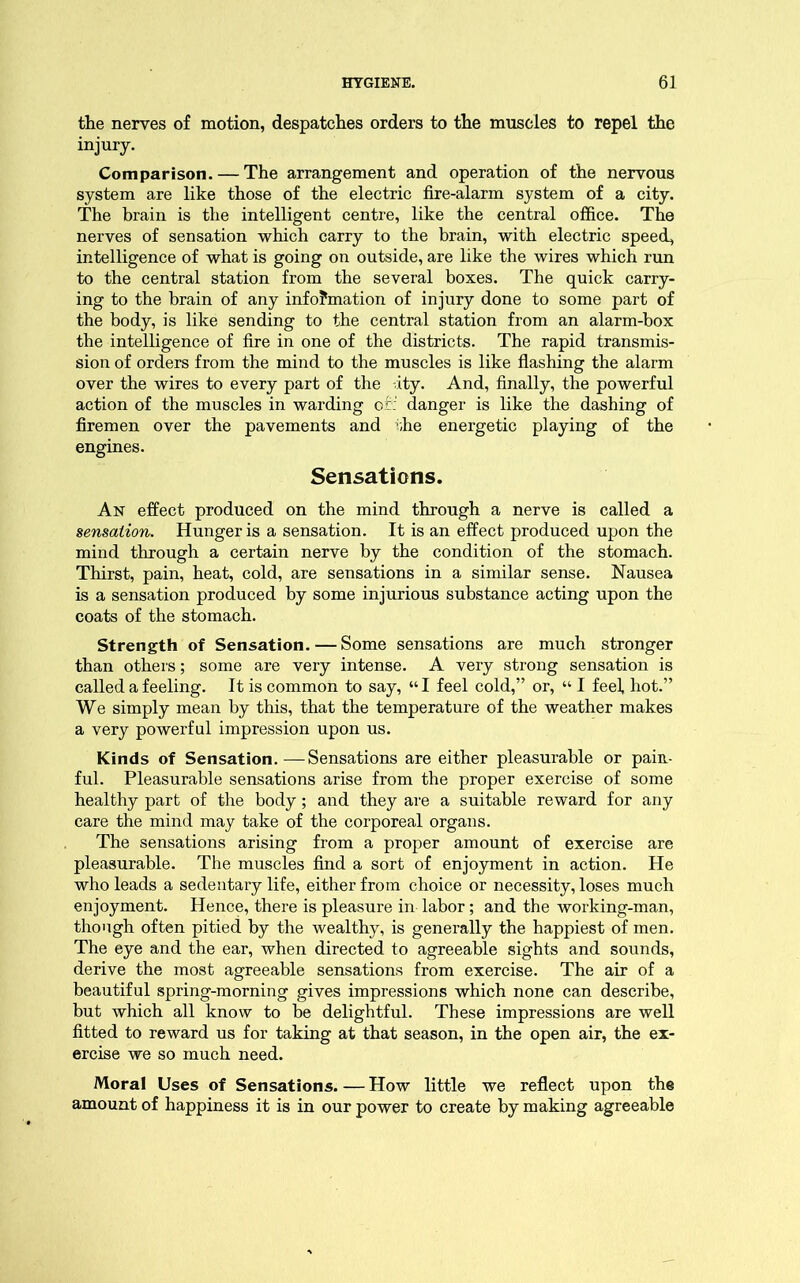 the nerves of motion, despatches orders to the muscles to repel the injury. Comparison. — The arrangement and operation of the nervous system are like those of the electric fire-alarm system of a city. The brain is the intelligent centre, like the central office. The nerves of sensation which carry to the brain, with electric speed, intelligence of what is going on outside, are like the wires which run to the central station from the several boxes. The quick carry- ing to the brain of any info?mation of injury done to some part of the body, is like sending to the central station from an alarm-box the intelligence of fire in one of the districts. The rapid transmis- sion of orders from the mind to the muscles is like flashing the alarm over the wires to every part of the -ity. And, finally, the powerful action of the muscles in warding of : danger is like the dashing of firemen over the pavements and the energetic playing of the engines. Sensations. An effect produced on the mind through a nerve is called a sensation. Hunger is a sensation. It is an effect produced upon the mind through a certain nerve by the condition of the stomach. Thirst, pain, heat, cold, are sensations in a similar sense. Nausea is a sensation produced by some injurious substance acting upon the coats of the stomach. Strength of Sensation. — Some sensations are much stronger than others; some are very intense. A very strong sensation is called a feeling. It is common to say, “ I feel cold,” or, “ I feel hot.” We simply mean by this, that the temperature of the weather makes a very powerful impression upon us. Kinds of Sensation.—Sensations are either pleasurable or pain- ful. Pleasurable sensations arise from the proper exercise of some healthy part of the body; and they are a suitable reward for any care the mind may take of the corporeal organs. The sensations arising from a proper amount of exercise are pleasurable. The muscles find a sort of enjoyment in action. He who leads a sedentary life, either from choice or necessity, loses much enjoyment. Hence, there is pleasure in labor; and the working-man, though often pitied by the wealthy, is generally the happiest of men. The eye and the ear, when directed to agreeable sights and sounds, derive the most agreeable sensations from exercise. The air of a beautiful spring-morning gives impressions which none can describe, but which all know to be delightful. These impressions are well fitted to reward us for taking at that season, in the open air, the ex- ercise we so much need. Moral Uses of Sensations.—How little we reflect upon the amount of happiness it is in our power to create by making agreeable