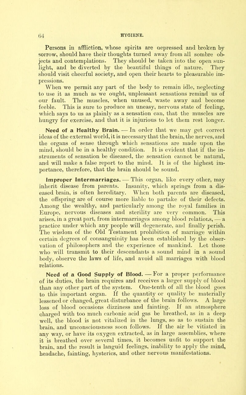 Persons in affliction, whose spirits are depressed and broken by sorrow, should have their thoughts turned away from all sombre ob- jects and contemplations. They should be taken into the open sun- light, and be diverted by the beautiful things of nature. They should visit cheerful society, and open their hearts to pleasurable im- pressions. When we permit any part of the body to remain idle, neglecting to use it as much as we ought, unpleasant sensations remind us of our fault. The muscles, when unused, waste away and become feeble. This is sure to produce an uneasy, nervous state of feeling, which says to us as plainly as a sensation can, that the muscles are hungry for exercise, and that it is injurious to let them rest longer. Need of a Healthy Brain. — In order that we may get correct ideas of the external world, it is necessary that the brain, the nerves, and the organs of sense through which sensations are made upon the mind, should be in a healthy condition. It is evident that if the in- struments of sensation be diseased, the sensation cannot be natural, and will make a false report to the mind. It is of the highest im- portance, therefore, that the brain should be sound. Improper Intermarriages. — This organ, like every other, may inherit disease from parents. Insanity, which springs from a dis- eased brain, is often hereditary. When both parents are diseased, the offspring are of course more liable to partake of their defects. Among the wealthy, and particularly among the royal families in Europe, nervous diseases and sterility are very common. This arises, in a great part, from intermarriages among blood relations, — a practice under which any people will degenerate, and finally perish. The wisdom of the Old Testament prohibition of marriage within certain degrees of consanguinity has been established by the obser- vation of philosophers and the experience of mankind. Let those who will transmit to their descendants a sound mind in a sound body, observe the laws of life, and avoid all marriages with blood relations. Need of a Good Supply of Blood. —For a proper performance of its duties, the brain requires and receives a larger supply of blood than any other part of the system. One-tenth of all the blood goes to this important organ. If the quantity or quality be materially lessened or changed, great disturbance of the brain follows. A large loss of blood occasions dizziness and fainting. If an atmosphere charged with too much carbonic acid gas be breathed, as in a deep well, the blood is not vitalized in the lungs, so as to sustain the brain, and unconsciousness soon follows. If the air be vitiated in any way, or have its oxygen extracted, as in large assemblies, where it is breathed over several times, it becomes unfit to support the brain, and the result is languid feelings, inability to apply the mind, headache, fainting, hysterics, and other nervous manifestations.