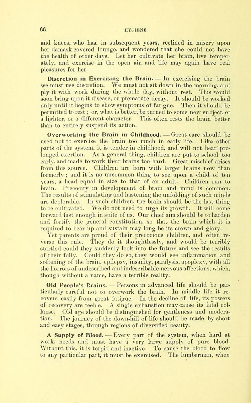 and knees, who has, in subsequent years, reclined in misery upon her damask-covered lounge, and wondered that she could not have the health of other days. Let her cultivate her brain, live temper- ately, and exercise in the open air, and life may again have real pleasures for her. Discretion in Exercising the Brain. — In exercising the brain we must use discretion. We must not sit down in the morning, and ply it with work during the whole day, without rest. This would soon bring upon it disease, or premature decay. It should be worked only until it begins to show symptoms of fatigue. Then it should be permitted to rest; or, what is better, be turned to some new subject, of a lighter, or a different character. This often rests the brain better than to entirely suspend its action. Overworking the Brain in Childhood.—Great care should be used not to exercise the brain too much in early life. Like other parts of the system, it is tender in childhood, and will not bear' pro- longed exertion. As a general thing, children are put to school too early, and made to work their brains too hard. Great mischief arises from this source. Children are born with larger brains now than formerly; and it is no uncommon thing to see upon a child of ten years, a head equal in size to that of an adult. Children run to brain. Precocity in development of brain and mind is common. The results of stimulating and hastening the unfolding of such minds are deplorable. In such children, the brain should be the last thing to be cultivated. We do not need to urge its growth. It will come forward fast enough in spite of us. Our chief aim should be to harden and fortify the general constitution, so that the brain which it is required to bear up and sustain may long be its crown and glory. Yet parents are proud of their precocious children, and often re- verse this rule. They do it thoughtlessly, and would be terribly startled could they suddenly look into the future and see the results of their folly. Could they do so, they would see inflammation and softening of the brain, epilepsy, insanity, paralysis, apoplexy, with all the horrors of undescribed and indescribable nervous affections, which, though without a name, have a terrible reality. Old People’s Brains. — Persons in advanced life should be par- ticularly careful not to overwork the brain. In middle life it re- covers easily from great fatigue. In the decline of life, its powers of recovery are feeble. A single exhaustion may cause its fatal col- lapse. Old age should be distinguished for gentleness and modera- tion. The journey of the down-hill of life should be made by short and easy stages, through regions of diversified beauty. A Supply of Blood.—Every part of the system, when hard at work, needs and must have a very large supply of pure blood. Without this, it is torpid and inactive. To cause the blood to flow to any particular part, it must be exercised. The lumberman, when