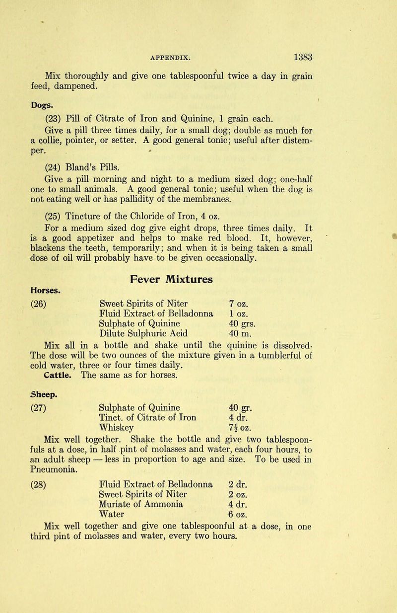 Mix thoroughly and give one tablespoonful twice a day in grain feed, dampened. Dogs. (23) Pill of Citrate of Iron and Quinine, 1 grain each. Give a pill three times daily, for a small dog; double as much for a collie, pointer, or setter. A good general tonic; useful after distem- per. (24) Bland’s Pills. Give a pill morning and night to a medium sized dog; one-half one to small animals. A good general tonic; useful when the dog is not eating well or has pallidity of the membranes. (25) Tincture of the Chloride of Iron, 4 oz. For a medium sized dog give eight drops, three times daily. It is a good appetizer and helps to make red blood. It, however, blackens the teeth, temporarily; and when it is being taken a small dose of oil will probably have to be given occasionally. Fever Mixtures Horses. (26) Sweet Spirits of Niter 7 oz. Fluid Extract of Belladonna 1 oz. Sulphate of Quinine 40 grs. Dilute Sulphuric Acid 40 m. Mix all in a bottle and shake until the quinine is dissolved- The dose will be two ounces of the mixture given in a tumblerful of cold water, three or four times daily. Cattle. The same as for horses. Sheep. (27) Sulphate of Quinine 40 gr. Tinct. of Citrate of Iron 4 dr. Whiskey 7J oz. Mix well together. Shake the bottle and give two tablespoon- fuls at a dose, in half pint of molasses and water, each four hours, to an adult sheep — less in proportion to age and size. To be used in Pneumonia. Fluid Extract of Belladonna 2 dr. Sweet Spirits of Niter 2 oz. Muriate of Ammonia 4 dr. Water 6 oz. Mix well together and give one tablespoonful at a dose, in one third pint of molasses and water, every two hours.