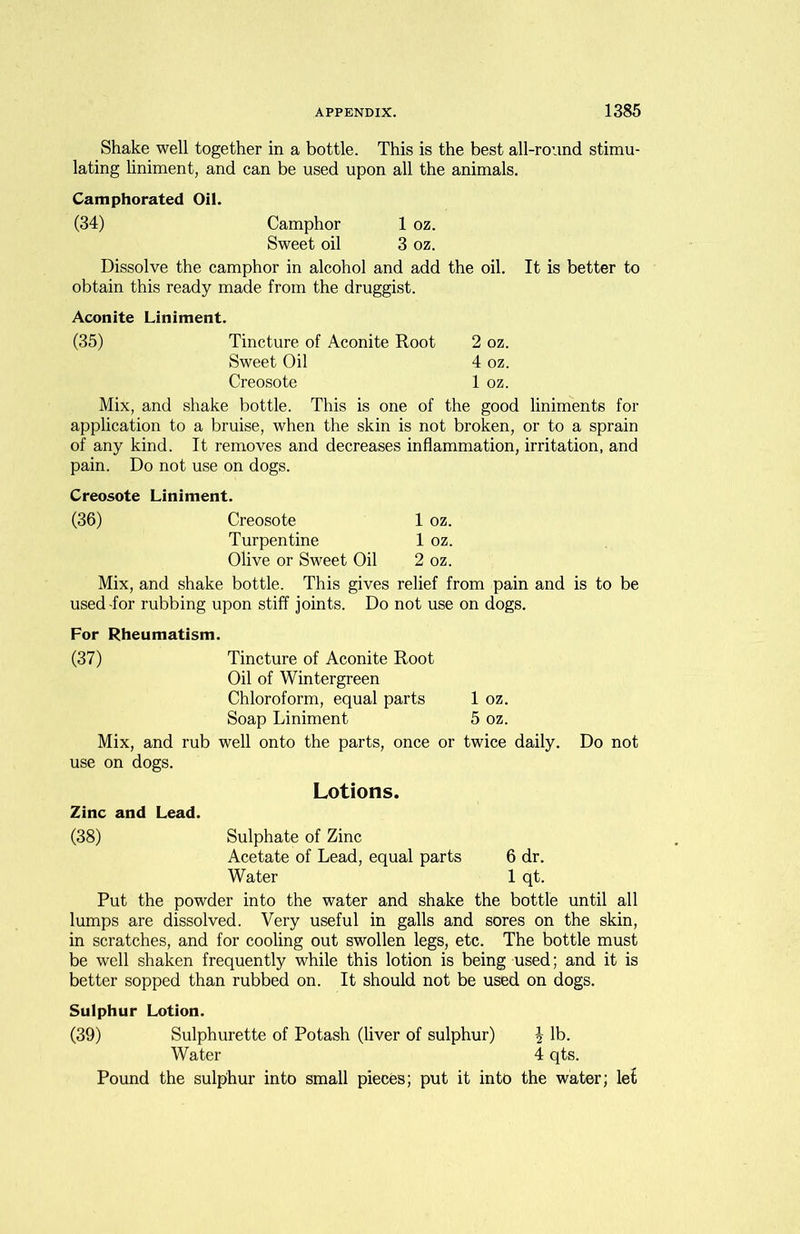 Shake well together in a bottle. This is the best all-round stimu- lating liniment, and can be used upon all the animals. Camphorated Oil. (34) Camphor 1 oz. Sweet oil 3 oz. Dissolve the camphor in alcohol and add the oil. It is better to obtain this ready made from the druggist. Aconite Liniment. (35) Tincture of Aconite Root 2 oz. Sweet Oil 4 oz. Creosote 1 oz. Mix, and shake bottle. This is one of the good liniments for application to a bruise, when the skin is not broken, or to a sprain of any kind. It removes and decreases inflammation, irritation, and pain. Do not use on dogs. Creosote Liniment. (36) Creosote 1 oz. Turpentine 1 oz. Olive or Sweet Oil 2 oz. Mix, and shake bottle. This gives relief from pain and is to be used-for rubbing upon stiff joints. Do not use on dogs. For Rheumatism. (37) Tincture of Aconite Root Oil of Wintergreen Chloroform, equal parts Soap Liniment Mix, and rub well onto the parts, once or use on dogs. 1 oz. 5 oz. twice daily. Zinc and Lead. Lotions. Do not (38) Sulphate of Zinc Acetate of Lead, equal parts 6 dr. Water 1 qt. Put the powder into the water and shake the bottle until all lumps are dissolved. Very useful in galls and sores on the skin, in scratches, and for cooling out swollen legs, etc. The bottle must be well shaken frequently while this lotion is being used; and it is better sopped than rubbed on. It should not be used on dogs. Sulphur Lotion. (39) Sulphurette of Potash (liver of sulphur) \ lb. Water 4 qts. Pound the sulphur into small pieces; put it into the water; let