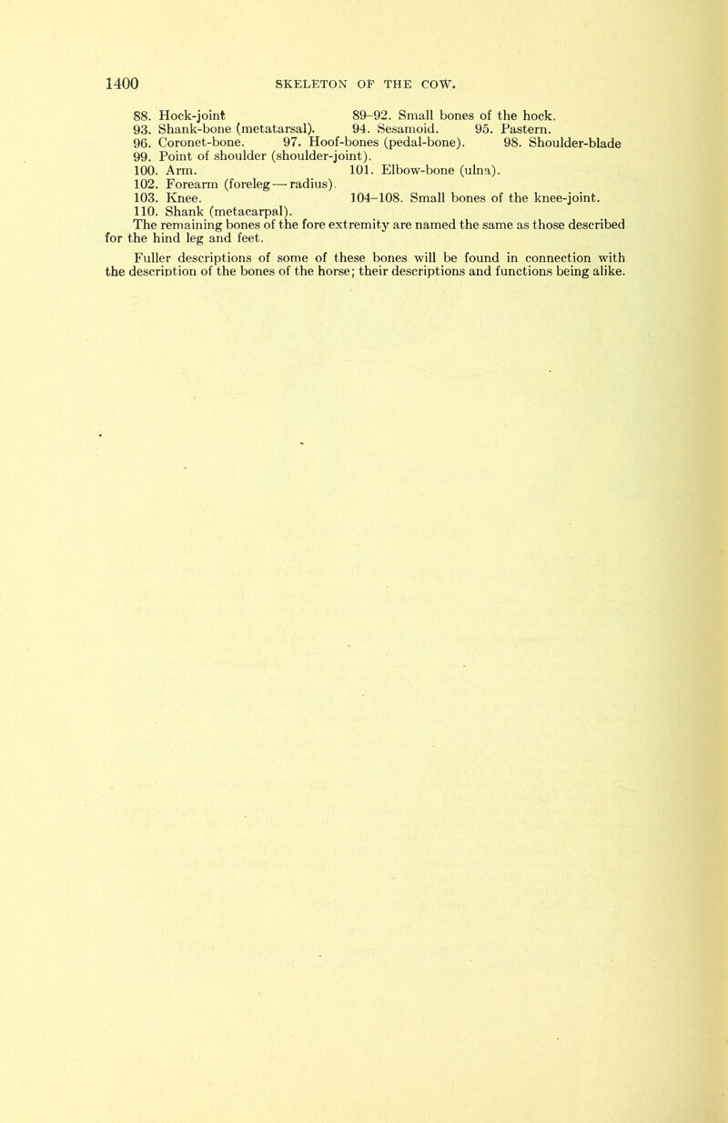 88. Hock-joint 89-92. Small bones of the hock. 93. Shank-bone (metatarsal). 94. Sesamoid. 95. Pastern. 96. Coronet-bone. 97. Hoof-bones (pedal-bone). 98. Shoulder-blade 99. Point of shoulder (shoulder-joint). 100. Arm. 101. Elbow-bone (ulna). 102. Forearm (foreleg — radius). 103. Knee. 104-108. Small bones of the knee-joint. 110. Shank (metacarpal). The remaining bones of the fore extremity are named the same as those described for the hind leg and feet. Fuller descriptions of some of these bones will be found in connection with the description of the bones of the horse; their descriptions and functions being alike.