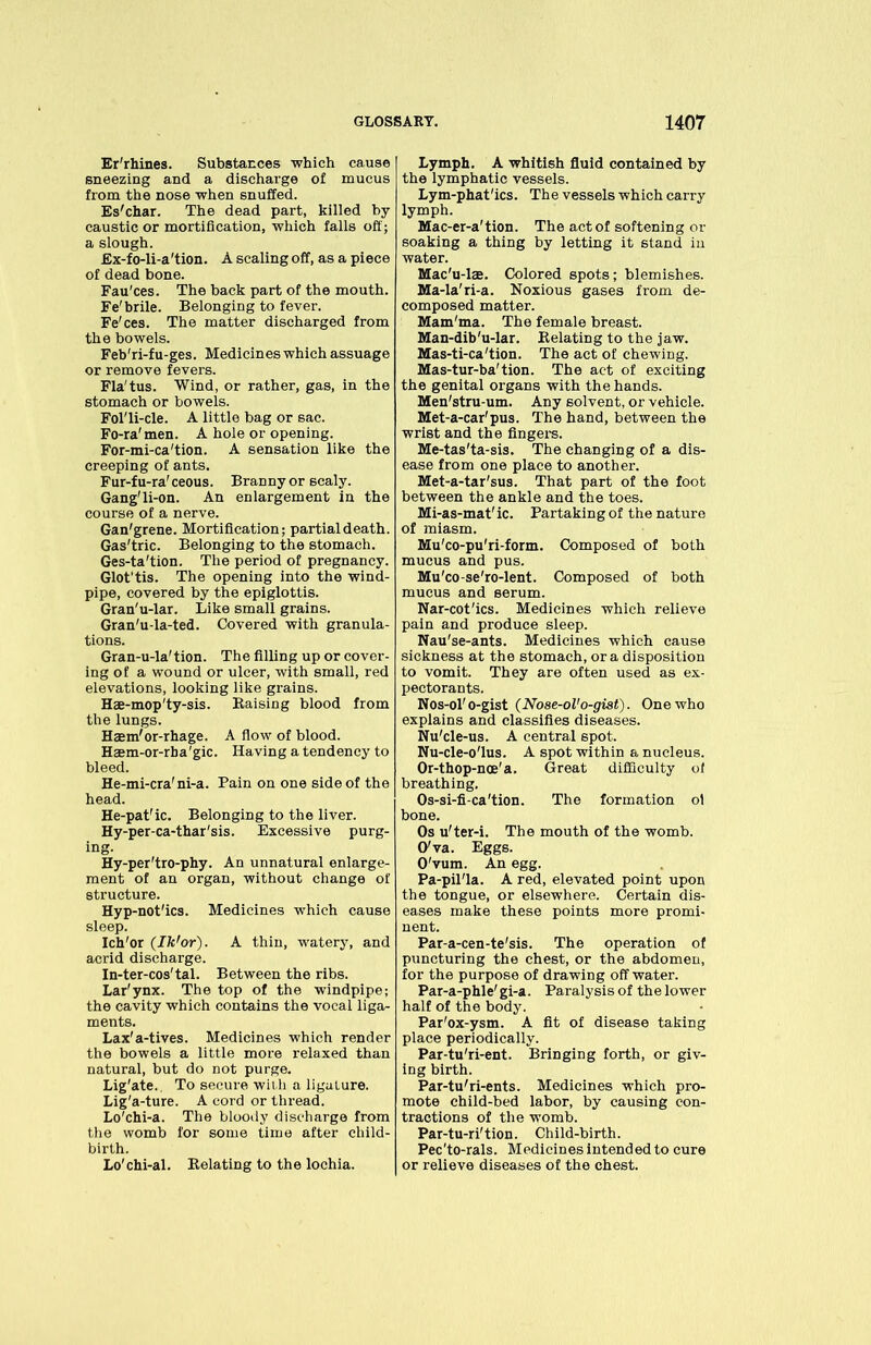 Er'rhines. Substances which cause sneezing and a discharge of mucus from the nose when snuffed. Es'char. The dead part, killed by caustic or mortification, which falls off; a slough. £x-fo-li-a'tion. A scaling off, as a piece of dead bone. Fau'ces. The back part of the mouth. Fe'brile. Belonging to fever. Fe'ces. The matter discharged from the bowels. Feb'ri-fu-ges. Medicines which assuage or remove fevers. Fla'tus. Wind, or rather, gas, in the stomach or bowels. Fol'li-cle. A little bag or sac. Fo-ra'men. A hole or opening. For-mi-ca'tion. A sensation like the creeping of ants. Fur-fu-ra' ceous. Branny or scaly. Gang'li-on. An enlargement in the course of a nerve. Gan'grene. Mortification; partial death. Gas'tric. Belonging to the stomach. Ges-ta'tion. The period of pregnancy. Glot’tis. The opening into the wind- pipe, covered by the epiglottis. Gran'u-lar. Like small grains. Gran'u-la-ted. Covered with granula- tions. Gran-u-la'tion. The filling up or cover- ing of a wound or ulcer, with small, red elevations, looking like grains. Hae-mop'ty-sis. Raising blood from the lungs. Harn'or-rhage. A flow of blood. Haem-or-rba'gic. Having a tendency to bleed. He-mi-cra'ni-a. Pain on one side of the head. He-pat'ic. Belonging to the liver. Hy-per-ca-thar'sis. Excessive purg- ing. Hy-per'tro-phy. An unnatural enlarge- ment of an organ, without change of structure. Hyp-not'ics. Medicines which cause sleep. Ich'or (Ik1 or). A thin, watery, and acrid discharge. In-ter-cos'tal. Between the ribs. Lar'ynx. The top of the windpipe; the cavity which contains the vocal liga- ments. Lax'a-tives. Medicines which render the bowels a little more relaxed than natural, but do not purge. Lig'ate.. To secure with a ligature. Lig'a-ture. A cord or thread. Lo'chi-a. The bloody discharge from the womb for some time after child- birth. Lo'chi-al. Relating to the lochia. Lymph. A whitish fluid contained by the lymphatic vessels. Lym-phat'ics. The vessels which carry lymph. Mac-er-a'tion. The act of softening or soaking a thing by letting it stand in water. Mac'u-las. Colored spots; blemishes. Ma-la'ri-a. Noxious gases from de- composed matter. Mam'ma. The female breast. Man-dib'u-lar. Relating to the jaw. Mas-ti-ca'tion. The act of chewing. Mas-tur-ba'tion. The act of exciting the genital organs with the hands. Men'stru-um. Any solvent, or vehicle. Met-a-car'pus. The hand, between the wrist and the fingers. Me-tas'ta-sis. The changing of a dis- ease from one place to another. Met-a-tar'sus. That part of the foot between the ankle and the toes. Mi-as-mat' ic. Partaking of the nature of miasm. Mu'co-pu'ri-form. Composed of both mucus and pus. Mu'co-se'ro-lent. Composed of both mucus and serum. Nar-cot'ics. Medicines which relieve pain and produce sleep. Nau'se-ants. Medicines which cause sickness at the stomach, or a disposition to vomit. They are often used as ex- pectorants. Nos-ol'o-gist (No8e-oVo-giat). One who explains and classifies diseases. Nu'cle-us. A central spot. Nu-cle-o'lus. A spot within a nucleus. Or-thop-nce'a. Great difficulty oi breathing. Os-si-fi-ca'tion. The formation ot bone. Os u'ter-i. The mouth of the womb. O'va. Eggs. O'vum. An egg. Pa-pil'la. A red, elevated point upon the tongue, or elsewhere. Certain dis- eases make these points more promi- nent. Par-a-cen-te'sis. The operation of puncturing the chest, or the abdomen, for the purpose of drawing off water. Par-a-phle'gi-a. Paralysis of the lower half of the body. Par'ox-ysm. A fit of disease taking place periodically. Par-tu'ri-ent. Bringing forth, or giv- ing birth. Par-tu'ri-ents. Medicines which pro- mote child-bed labor, by causing con- tractions of the womb. Par-tu-ri'tion. Child-birth. Pec'to-rals. Medicines intended to cure or relieve diseases of the chest.