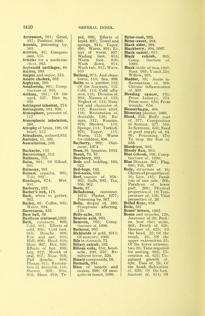 Arrowroot, 991; Gruel, 957; Poultice, 1080. Arsenic, poisoning by, 565. Arteries, 42; Compres- sion, 655. Articles for a medicine- chest, 983. Arytenoid cartilages, 46. Ascites, 389. Aseptic and septic, 573. Asiatic cholera, 362. Asphyxia, 560. Assafoetida, 991; Comp. tincture of. 916. Asthma, 301; Of the aged, 557; Diet in, 950 Astringent inhalent, 274. Astringents, 594, 930. Atmosphere, pressure of, 117. Atmospheric inhalation, 280. Atrophy of brain, 198; Of heart, 313. Attendants, unhired,933. Auricles, 41, 306. Auscultation, 260. Backache, 142. Bacteriology, 512. Baldness, 185. Balm, 991; Of Gilead, 991. Balmony, 991. Balsam copaiba, 991; Tolu, 992. Bandages, 674; Wet, 903. Barberry, 992. Barber’s itch, 178. Bark, when to gather, 982. Barley, 85; Coffee, 955; Water, 954. Barrenness, 455. Base ball, 99. Basilicon ointment,1066. Bath, cataracts, 909; Cold, 895; Effects of cold, 896; Cold foot, 915; Douche, 909; Eye and ear, 916; Half, 908; Head, 910; Hose, 907; Hot, 896; Effects of hot, 898; Leg, 912; Mouth or oral, 917; Nose, 916; Pail douche, 910; Plunge, 911; Restora- tion of, desirable, 116; Shower, 909; Sitz, 912; Sluce, 910; Te- pid, 896; Effects of tepid, 897; Towel and sponge, 914; Vapor, 896; Warm, 891; Ef-, feet of warm, 897; Wading foot, 915; Warm foot, 916; Wash down, 914; Wash tub, 913; Wave, 910 Bathing, 97 5; And clean- liness, 110; Sea, 898. Baths as a purifier, 112; Of the Ancients, 112; Cold, 114; Cold affu- sion, 115; Division of, 894; Names'of, 113; Neglect of, 113; Num- ber and character of, 112; Reaction after, 116; Restoration of, desirable, 116; Ro- man, 112; Russian, 976; Shower, 115; Sponge, 114; Turkish, 976; Vapor, 115; Warm, 115; Warm for children, 496. Bayberry, 992; Oint- ment, 1074. Bean, St. Ignatius, 1053. Beans, 78, 87. Bearberry, 992. Beds and bedding, 105, 922. Bed-bugs, 182. Bed-sores, 938. Beef, essence of, 958- 962; Galls, 992; Tea, 958, 962. Beets, 87. Belladonna, ointment, 1074; Plaster, 1077; Poisoning by, 567. Belly, dropsy of, 389; Symptoms affecting, 135. Belly-ache, 353. Benzoic acid, 993. Benzoin, 993; Comp, tincture of, 1090. Bethroot, 993. Bichloride of gold, 1013; Of mercury, 1006. Bile in stomach, 72. Biliary calculi, 332. Bilious colic, 354; head- ache, 230, 233; Re- mittent fever, 520. Binary compounds, 16. Bismuth, 994. Bites of insects and snakes, 599; Of mos- quito or insect, 1096. Bitter-root, 993. Bitter-sweet, 994. Black alder, 994. Blackberry, 994,1097. Black cancer, 631. Black cohosh, 995; Comp. tincture of, 1090; Black oxide of iron, 1020; Root. 995; Vomit,524; Willow, 995. Bladder, 39; Acute in- flammation of, 368; Chronic inflammation of, 369. Bleeding cancer, 631; From kidneys, 374. From nose, 654; From wounds, 656. Bleuorrhagia, 404. Blistering plaster, 1066. Blood, 510; Buffy coat of, 577; Composition of human, 277, 510; In Scrotum, 636; Need of good supply of, 64, 66; Poisoning, 474; To stop the flow of, 658. Bloodroot, 995. Bloody flux, 363. Blue cohosh, 996; Comp, tincture of, 1090; Blue Disease, 507; Flag, 996; Pill, 997. Body, structure of, 16; Chemical properties of, 16; Lice, 181; Paral- ysis of one side, 206; Paralysis of lower part, 206; Physical properties of, 18; Tem- perature of, 138; Vital properties of, 20. Boiled flour, 958. Boils, 587. Bones’ bitters, 1092. Bones and muscles, 128; Anatomy of,20; Brok- en, how they unite, 603; Death of, 626; Diseases of, 625; Of the head, 22; Of the trunk, 23; Of the upper extremities, 25; Of the lower extremi- ties, 26; Time required for uniting, 604; Ul- ceration of, 625; Un- natural growth of, 626; Uses of, 29; Of the hand, dislocation of, 620; Of the foot, fracture of, 614; Of