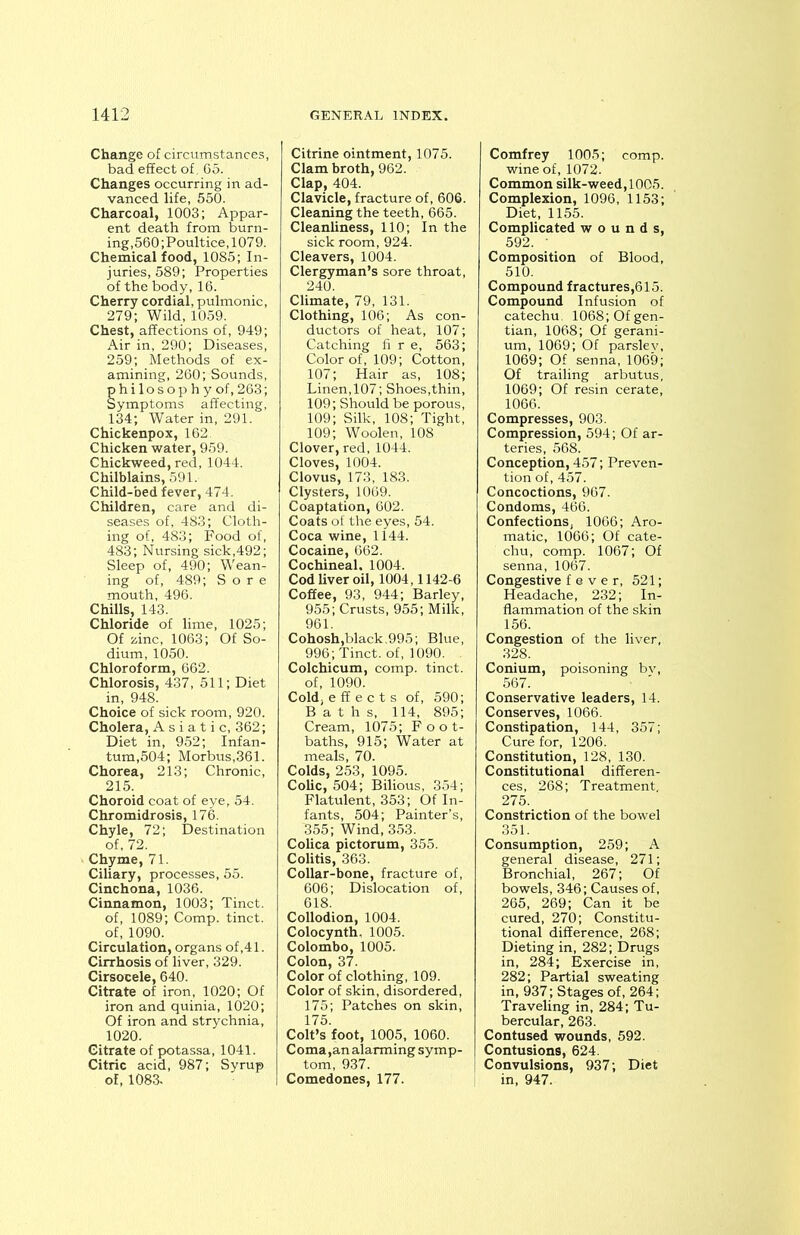 Change of-circumstances, bad effect of, 65. Changes occurring in ad- vanced life, 550. Charcoal, 1003; Appar- ent death from burn- ing,560'.Poultice, 1079. Chemical food, 1085; In- juries, 589; Properties of the body, 16. Cherry cordial, pulmonic, 279; Wild, 1059. Chest, affections of, 949; Air in, 290; Diseases, 259; Methods of ex- amining, 260; Sounds, philosophy of, 263; Symptoms affecting, 134; Water in, 291. Chickenpox, 162 Chicken water, 959. Chickweed, red, 1044. Chilblains, 591, Child-bed fever, 474. Children, care and di- seases of, 483; Cloth- ing of, 483; Food of, 483; Nursing sick,492; Sleep of, 490; Wean- ing of, 489; Sore mouth, 496. Chills, 143. Chloride of lime, 1025; Of zinc, 1063; Of So- dium, 1050. Chloroform, 662. Chlorosis, 437, 511; Diet in, 948. Choice of sick room, 920. Cholera, Asiatic, 362; Diet in, 952; Infan- tum,504; Morbus,361. Chorea, 213; Chronic, 215. Choroid coat of eye, 54. Chromidrosis, 176. Chyle, 72; Destination of, 72. Chyme, 71. Ciliary, processes, 55. Cinchona, 1036. Cinnamon, 1003; Tinct. of, 1089; Comp, tinct. of, 1090. Circulation, organs of,41. Cirrhosis of liver, 329. Cirsocele, 640. Citrate of iron, 1020; Of iron and quinia, 1020; Of iron and strychnia, 1020. Citrate of potassa, 1041. Citric acid, 987; Syrup of, 1083. Citrine ointment, 1075. Clam broth, 962. Clap, 404. Clavicle, fracture of, 606. Cleaning the teeth, 665. Cleanliness, 110; In the sick room, 924. Cleavers, 1004. Clergyman’s sore throat, 240. Climate, 79, 131. Clothing, 106; As con- ductors of heat, 107; Catching fi r e, 563; Color of, 109; Cotton, 107; Hair as, 108; Linen,107; Shoes,thin, 109; Should be porous, 109; Silk, 108; Tight, 109; Woolen, 108 Clover, red, 1044. Cloves, 1004. Clovus, 173, 183. Clysters, 1069. Coaptation, 602. Coats of the eyes, 54. Coca wine, 1144. Cocaine, 662. Cochineal. 1004. Cod liver oil, 1004,1142-6 Coffee, 93, 944; Barley, 955; Crusts, 955; Milk, 961. Cohosh,black.995; Blue, 996; Tinct. of, 1090. . Colchicum, comp, tinct. of, 1090. Cold, effects of, 590; Baths, 114, 895; Cream, 1075; Foot- baths, 915; Water at meals, 70. Colds, 253, 1095. Colic, 504; Bilious, 354; Flatulent, 353; Of In- fants, 504; Painter’s, 355; Wind, 353. Colica pictorum, 355. Colitis, 363. Collar-bone, fracture of, 606; Dislocation of, 618. Collodion, 1004. Colocynth, 1005. Colombo, 1005. Colon, 37. Color of clothing, 109. Color of skin, disordered, 175; Patches on skin, 175. Colt’s foot, 1005, 1060. Coma ,an alarming symp- tom, 937. Comedones, 177. Comfrey 1005; comp, wine of, 1072. Common silk-weed,1005. Complexion, 1096, 1153; Diet, 1155. Complicated wounds, 592. ' Composition of Blood, 510. Compound fractures,615. Compound Infusion of catechu. 1068; Of gen- tian, 1068; Of gerani- um, 1069; Of parsley, 1069; Of senna, 1069; Of trailing arbutus, 1069; Of resin cerate, 1066. Compresses, 903. Compression, 594; Of ar- teries, 568. Conception, 457; Preven- tion of, 457. Concoctions, 967. Condoms, 466. Confections, 1066; Aro- matic, 1066; Of cate- chu, comp. 1067; Of senna, 1067. Congestive fever, 521; Headache, 232; In- flammation of the skin 156. Congestion of the liver, 328. Conium, poisoning bv, 567. Conservative leaders, 14. Conserves, 1066. Constipation, 144, 357; Cure for, 1206. Constitution, 128, 130. Constitutional differen- ces, 268; Treatment. 275. Constriction of the bowel 351. Consumption, 259; A general disease, 271; Bronchial, 267; Of bowels, 346; Causes of, 265, 269; Can it be cured, 270; Constitu- tional difference, 268; Dieting in, 282; Drugs in, 284; Exercise in, 282; Partial sweating in, 937; Stages of, 264; Traveling in, 284; Tu- bercular, 263. Contused wounds, 592. Contusions, 624. Convulsions, 937; Diet in, 947.