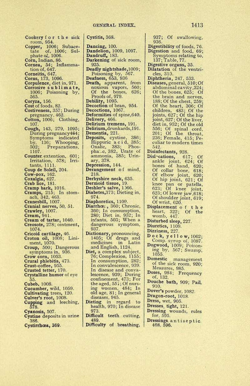 Cookery for the sick room, 954. Copper, 1006; Subace- tate of, 1006; Sul- phate of, 1006. Corn, Indian, 86. Cornea, 54; Inflamma- tion of, 647. Corneitis, 647. Corns, 173, 1096. Corpulence; diet in, 971. Corrosive sublimate, 1006; Poisoning by, 565. Coryza, 156. Cost of foods, 82. Costiveness, 357; During pregnancy, 462. Cotton, 1006; Clothing, 107. Cough, 143, 279, 1095; During pregnancy464; Symptoms indicated by, 136; Whooping, 502; Preparations, 1107. Counter, extention, 601; Irritation, 578; Irri- tants, 1111. Coup de Soleil, 204. Cow-pox, 162. Coxalgia, 627. Crab lice, 181. Cramp bark, 1016. Cramps, 215; In stom- ach, 342, 463. Cranesbill, 1007. Cranial nerves, 50, 51. Crawley, 1007. Cream, 941. Cream of tartar, 1040. Creosote, 278; ointment, 1074. Cricoid cartilage, 46. Croton oil, 1008; Lini- ment, 1070. Croup, 500; Dangerous symptoms in, 936. Crow corn, 1053. Crural phlebitis, 473. Crust-coffee, 955. Crusted tetter, 170. Crystalline humor of eye 55. Cubeb, 1008. Cucumber, wild, 1059. Cultivating trees, 120. Culver’s root, 1008. Cupping and leeching, 578. Cyanosis, 507. Cystine deposits in urine 386. Cystirrhoea, 369. Cystitis, 368. Dancing, 100. Dandelion, 1009, 1097. Dandruff, 183. Darkening of sick room, 925. Deadly nightshade, 1009; Poisoning by, 567. Deafness, 653, 936 Death, apparent, from noxious vapors, 560; Of the bones, 626; Proofs of, 979. Debility, 1095. Decoction of bran, 954. Decoctions, 1067. Deformities of spine, 640. Delivery, 466. Delirium tremens, 191. Delirium, drunkards ,191. Dementia, 221. Deposits, cystine, 386; Hippuric acid, 385; Oxalic, 383; Phos- phate, 382, Urate of ammonia, 385; Urin- ary, 378. Depression, 144. Derangement o f mind, 218. Derbyshire neck, 635. Dermoid tissue, 19. Deshler’s salve, 1366. Diabetes,373; Dieting in, 974. Diaphoretics, 1109. Diarrhoe: , 360; Chronic, 360; In consumption, 280; Diet in, 952; In infants, 503; When a dangerous symptom, 937. Dictionary, pronouncing, 1405; Of drugs and medicines in Latin and English, 1124. Diet, a complex subject, 76; Complexion, 1155; In consumption, 282; In convalescence, 939. In disease and conva- lescence, 939; During confinement, 473; For the aged, 551; Of nurs- ing women, 484; In old age, 81; In general diseases, 945. Dieting in regard to health, 970; In disease 973. Difficult teeth cutting, 489. Difficulty of breathing, 937; Of swallowing, 936. Digestibility of foods, 76. Digestion and food, 69; Digestive organs, 35. Dilatation of the ventri- cles, 310. Diphtheria, 247, 533. Diseases, general, 510; Of abdominal cavity,324; Of the bones, 625; Of the brain and nerves, 188; Of the chest, 259; Of the heart, 306; Of children, 483; Of the joints, 627; Of the hip joint, 627; Of the liver, diet in, 952; Of the old 556; Of spinal cord, 201; Of the throat, 236; Female, 415; Pe- culiar to modern times 542. Disinfectants, 928. Disl-'cations, 617; Of ankle joint, 624; Of bones of hand, 620; Of collar bone, 618; Of elbow joint, 620; Of hip joint, 621; Of knee pan or patella, 623; Of knee joint, 623; Of lower jaw,618; Of shoulder joint, 619; Of wrist, 620. Displacement of the heart, 322; Of the womb, 447. Disturbed sleep, 227. Diuretics, 1109. Dizziness, 227. Dock, yellow, 1062; Comp, syrup of, 1087. Dogwood, 1009; Poison- ing by, 567; Swamp, 1055. Domestic management of the sick room, 920; Measures, 985. Doses, 984; Frequency of, 132. Douche bath, 909; Pail, 910. Dover’s powder, 1082. Dragon-root, 1018. Dress, wet, 905. Dresses, tight, 121. Dressing wounds, rules for, 595. Dressings, antiseptic. 468. 596.
