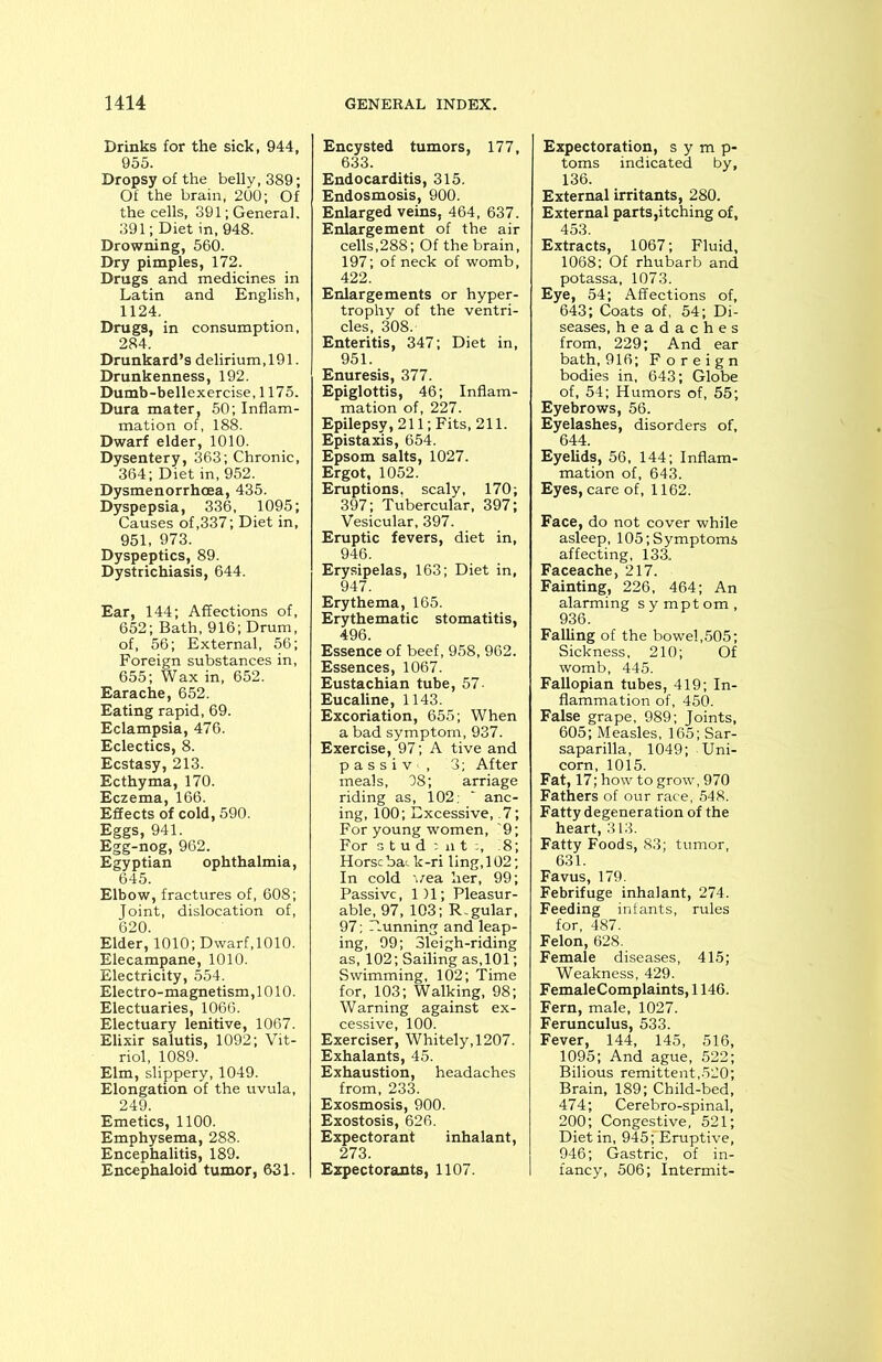 Drinks for the sick, 944, 955. Dropsy of the belly, 389; Of the brain, 200; Of the cells, 391; General. 391; Diet in, 948. Drowning, 560. Dry pimples, 172. Drugs and medicines in Latin and English, 1124. Drugs, in consumption, 284. Drunkard’s delirium,191. Drunkenness, 192. Dumb-bellexercise, 1175. Dura mater, 50; Inflam- mation of, 188. Dwarf elder, 1010. Dysentery, 363; Chronic, 364; Diet in, 952. Dysmenorrhoea, 435. Dyspepsia, 336, 1095; Causes of,337; Diet in, 951, 973. Dyspeptics, 89. Dystrichiasis, 644. Ear, 144; Affections of, 652; Bath, 916; Drum, of, 56; External, 56; Foreign substances in, 655; Wax in, 652. Earache, 652. Eating rapid, 69. Eclampsia, 476. Eclectics, 8. Ecstasy, 213. Ecthyma, 170. Eczema, 166. Effects of cold, 590. Eggs, 941. Egg-nog, 962. Egyptian ophthalmia, 645. Elbow, fractures of, 608; Joint, dislocation of, 620. Elder, 1010; Dwarf,1010. Elecampane, 1010. Electricity, 554. Electro-magnetism, 1010. Electuaries, 1066. Electuary lenitive, 1067. Elixir salutis, 1092; Vit- riol, 1089. Elm, slippery, 1049. Elongation of the uvula, 249. Emetics, 1100. Emphysema, 288. Encephalitis, 189. Encephaloid tumor, 631. Encysted tumors, 177, 633. Endocarditis, 315. Endosmosis, 900. Enlarged veins, 464, 637. Enlargement of the air cells,288; Of the brain, 197; of neck of womb, 422. Enlargements or hyper- trophy of the ventri- cles, 308.' Enteritis, 347; Diet in, 951. Enuresis, 377. Epiglottis, 46; Inflam- mation of, 227. Epilepsy, 211; Fits, 211. Epistaxis, 654. Epsom salts, 1027. Ergot, 1052. Eruptions, scaly, 170; 397; Tubercular, 397; Vesicular, 397. Eruptic fevers, diet in, 946. Erysipelas, 163; Diet in, 947. Erythema, 165. Erythematic stomatitis, 496. Essence of beef, 958, 962. Essences, 1067. Eustachian tube, 57 Eucaline, 1143. Excoriation, 655; When a bad symptom, 937. Exercise, 97; A tive and p a s s i v , 3; After meals, 08; arriage riding as, 102; ' anc- ing, 100; Excessive, .7; For young women, 9; For stud ; ut :, 8; Horse bat k-ri ling, 102; In cold vea her, 99; Passive, 1)1; Pleasur- able, 97, 103; Regular, 97; Running and leap- ing, 99; Sleigh-riding as, 102; Sailing as, 101; Swimming, 102; Time for, 103; Walking, 98; Warning against ex- cessive, 100. Exerciser, Whitely,1207. Exhalants, 45. Exhaustion, headaches from, 233. Exosmosis, 900. Exostosis, 626. Expectorant inhalant, 273. Expectorants, 1107. Expectoration, symp- toms indicated by, 136. External irritants, 280. External parts,itching of, 453. Extracts, 1067; Fluid, 1068; Of rhubarb and potassa, 1073. Eye, 54; Affections of, 643; Coats of, 54; Di- seases, headaches from, 229; And ear bath, 916; Foreign bodies in, 643; Globe of, 54; Humors of, 55; Eyebrows, 56. Eyelashes, disorders of, 644. Eyelids, 56, 144; Inflam- mation of, 643. Eyes, care of, 1162. Face, do not cover while asleep, 105; Symptoms affecting, 133. Faceache, 217. Fainting, 226, 464; An alarming symptom, 936. Falling of the bowel,505; Sickness, 210; Of womb, 445. Fallopian tubes, 419; In- flammation of, 450. False grape, 989; Joints, 605; Measles, 165; Sar- saparilla, 1049; Uni- corn, 1015. Fat, 17; how to grow, 970 Fathers of our race, 548. Fatty degeneration of the heart, 313. Fatty Foods, 83; tumor, 631. Favus, 179. Febrifuge inhalant, 274. Feeding infants, rules for, 487. Felon, 628. Female diseases, 415; Weakness, 429. FemaleComplaints, 1146. Fern, male, 1027. Ferunculus, 533. Fever, 144, 145, 516, 1095; And ague, 522; Bilious remittent,520; Brain, 189; Child-bed, 474; Cerebro-spinal, 200; Congestive, 521; Diet in, 945;'Eruptive, 946; Gastric, of in- fancy, 506; Intermit-