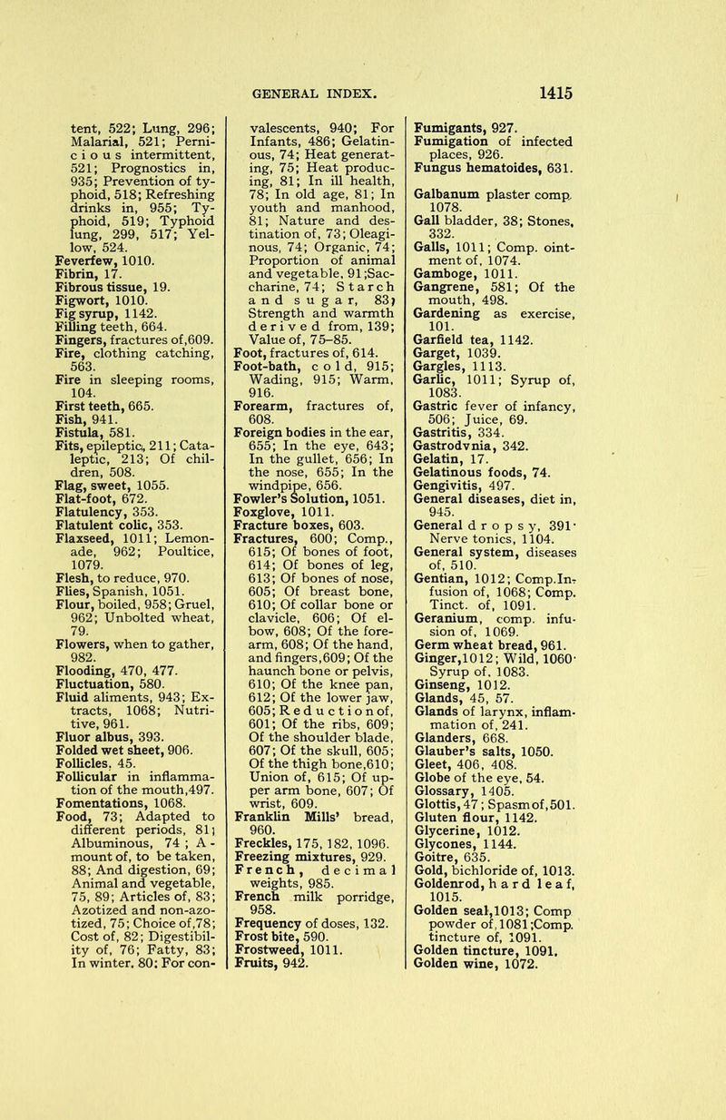 tent, 522; Lung, 296; Malarial, 521; Perni- cious intermittent, 521; Prognostics in, 935; Prevention of ty- phoid, 518; Refreshing drinks in, 955; Ty- phoid, 519; Typhoid lung, 299, 517; Yel- low, 524. Feverfew, 1010. Fibrin, 17. Fibrous tissue, 19. Figwort, 1010. Fig syrup, 1142. FiUing teeth, 664. Fingers, fractures of ,609. Fire, clothing catching, 563. Fire in sleeping rooms, 104. First teeth, 665. Fish, 941. Fistula, 581. Fits, epileptio, 211; Cata- leptic, 213; Of chil- dren, 508. Flag, sweet, 1055. Flat-foot, 672. Flatulency, 353. Flatulent colic, 353. Flaxseed, 1011; Lemon- ade, 962; Poultice, 1079. Flesh, to reduce, 970. Flies, Spanish, 1051. Flour, boiled, 958; Gruel, 962; Unbolted wheat, 79. Flowers, when to gather, 982. Flooding, 470, 477. Fluctuation, 580. Fluid aliments, 943; Ex- tracts, 1068; Nutri- tive, 961. Fluor albus, 393. Folded wet sheet, 906. Follicles. 45. Follicular in inflamma- tion of the mouth,497. Fomentations, 1068. Food, 73; Adapted to different periods, 81 j Albuminous, 74 ; A - mount of, to be taken, 88; And digestion, 69; Animal and vegetable, 75, 89; Articles of, 83; Azotized and non-azo- tized, 75; Choice of,78; Cost of, 82; Digestibil- ity of, 76; Fatty, 83; In winter, 80: For con- valescents, 940; For Infants, 486; Gelatin- ous, 74; Heat generat- ing, 75; Heat produc- ing, 81; In ill health, 78; In old age, 81; In youth and manhood, 81; Nature and des- tination of, 73; Oleagi- nous, 74; Organic, 74; Proportion of animal and vegetable, 91 ;Sac- charine, 74; Starch and sugar, 83j Strength and warmth derived from, 139; Value of, 75-85. Foot, fractures of, 614. Foot-bath, cold, 915; Wading, 915; Warm, 916. Forearm, fractures of, 608. Foreign bodies in the ear, 655; In the eye, 643; In the gullet, 656; In the nose, 655; In the windpipe, 656. Fowler’s Solution, 1051. Foxglove, 1011. Fracture boxes, 603. Fractures, 600; Comp., 615; Of bones of foot, 614; Of bones of leg, 613; Of bones of nose, 605; Of breast bone, 610; Of collar bone or clavicle, 606; Of el- bow, 608; Of the fore- arm, 608; Of the hand, and fingers,609; Of the haunch bone or pelvis, 610; Of the knee pan, 612; Of the lower jaw, 605; Reduction of, 601; Of the ribs, 609; Of the shoulder blade, 607; Of the skull, 605; Of the thigh bone,610; Union of, 615; Of up- per arm bone, 607; Of wrist, 609. Franklin Mills’ bread, 960. Freckles, 175, 182, 1096. Freezing mixtures, 929. French, decimal weights, 985. French milk porridge, 958. Frequency of doses, 132. Frost bite, 590. Frostweed, 1011. Fruits, 942. Fumigants, 927. Fumigation of infected places, 926. Fungus hematoides, 631. Galbanum plaster comp. 1078. Gall bladder, 38; Stones, 332. Galls, 1011; Comp, oint- ment of, 1074. Gamboge, 1011. Gangrene, 581; Of the mouth, 498. Gardening as exercise, 101. Garfield tea, 1142. Garget, 1039. Gargles, 1113. Garlic, 1011; Syrup of, 1083. Gastric fever of infancy, 506; Juice, 69. Gastritis, 334. Gastrodvnia, 342. Gelatin, 17. Gelatinous foods, 74. Gengivitis, 497. General diseases, diet in, 945. General dropsy, 391’ Nerve tonics, 1104. General system, diseases of, 510. Gentian, 1012; Comp-Im fusion of, 1068; Comp. Tinct. of, 1091. Geranium, comp, infu- sion of, 1069. Germ wheat bread, 961. Ginger,1012; Wild, 1060- Syrup of, 1083. Ginseng, 1012. Glands, 45, 57. Glands of larynx, inflam- mation of, 241. Glanders, 668. Glauber’s salts, 1050. Gleet, 406, 408. Globe of the eye, 54. Glossary, 1405. Glottis, 47; Spasm of,501. Gluten flour, 1142. Glycerine, 1012. Gly cones, 1144. Goitre, 635. Gold, bichloride of, 1013. Goldenrod, hard leaf, 1015. Golden seal, 1013; Comp powder of, 1081 ;Comp. tincture of, 1091. Golden tincture, 1091, Golden wine, 1072.