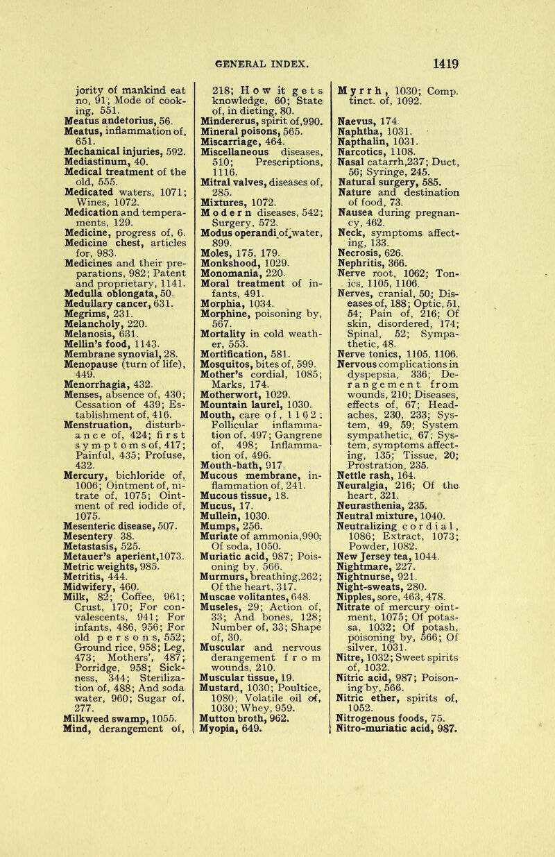jority of mankind eat no, 91; Mode of cook- ing, 551. Meatus andetorius, 56. Meatus, inflammation of, 651. Mechanical injuries, 592. Mediastinum, 40. Medical treatment of the old, 555. Medicated waters, 1071; Wines, 1072. Medication and tempera- ments, 129. Medicine, progress of, 6. Medicine chest, articles for, 983. Medicines and their pre- parations, 982; Patent and proprietary, 1141. Medulla oblongata, 50. Medullary cancer, 631. Megrims, 231. Melancholy, 220. Melanosis, 631. Mellin’s food, 1143. Membrane synovial, 28. Menopause (turn of life), 449. Menorrhagia, 432. Menses, absence of, 430; Cessation of 439; Es- tablishment of, 416. Menstruation, disturb- ance of, 424; first symptoms of, 417; Painful, 435; Profuse, 432. Mercury, bichloride of, 1006; Ointment of, ni- trate of, 1075; Oint- ment of red iodide of, 1075. Mesenteric disease, 507. Mesentery. 38. Metastasis, 525. Metauer’s aperient, 1073. Metric weights, 985. Metritis, 444. Midwifery, 460. Milk, 82; Coffee, 961; Crust, 170; For con- valescents, 941; For infants, 486, 956; For old persons, 552; Ground rice, 958; Leg, 473; Mothers’, 487; Porridge, 958; Sick- ness, 344; Steriliza- tion of, 488; And soda water, 960; Sugar of, 277. Milkweed swamp, 1055. Mind, derangement of, 218; How it gets knowledge, 60; State of, in dieting, 80. Mindererus, spirit of,990. Mineral poisons, 565. Miscarriage, 464. Miscellaneous diseases, 510; Prescriptions, 1116. Mitral valves, diseases of, 285. Mixtures, 1072. Modern diseases, 542; Surgery, 572. Modus operandi of,water, 899. Moles, 175, 179. Monkshood, 1029. Monomania, 220. Moral treatment of in- fants, 491. Morphia, 1034. Morphine, poisoning by, 567. Mortality in cold weath- er, 553. Mortification, 581. Mosquitos, bites of, 599. Mother’s cordial, 1085; Marks, 174. Motherwort, 1029. Mountain laurel, 1030. Mouth, care of, 116 2; Follicular inflamma- tion of, 497; Gangrene of, 498; Inflamma- tion of, 496. Mouth-bath, 917. Mucous membrane, in- flammation of, 241. Mucous tissue, 18. Mucus, 17. Mullein, 1030. Mumps, 256. Muriate of ammonia,990; Of soda, 1050. Muriatic acid, 987; Pois- oning by, 566. Murmurs, breathing,262; Of the heart, 317. Muscae volitantes, 648. Museles, 29; Action of, 33; And bones, 128; Number of, 33; Shape of, 30. Muscular and nervous derangement from wounds, 210. Muscular tissue, 19. Mustard, 1030; Poultice, 1080; Volatile oil of, 1030; Whey, 959. Mutton broth, 962. Myopia, 649. Myrrh, 1030; Comp, tinct. of, 1092. Naevus, 174. Naphtha, 1031. Napthalin, 1031. Narcotics, 1108. Nasal catarrh,237; Duct, 56; Syringe, 245. Natural surgery, 585. Nature and destination of food, 73. Nausea during pregnan- cy, 462. Neck, symptoms affect- ing, 133. Necrosis, 626. Nephritis, 366. Nerve root, 1062; Ton- . ics, 1105, 1106. Nerves, cranial, 50; Dis- eases of, 188; Optic, 51, 54; Pain of, 216; Of skin, disordered, 174; Spinal, 52; Sympa- thetic, 48. Nerve tonics, 1105, 1106. Nervous complications in dyspepsia, 336; De- rangement from wounds, 210; Diseases, effects of, 67; Head- aches, 230, 233; Sys- tem, 49, 59; System sympathetic, 67; Sys- tem, symptoms affect- ing, 135; Tissue, 20; Prostration, 235. Nettle rash, 164. Neuralgia, 216; Of the heart, 321. Neurasthenia, 235. Neutral mixture, 1040. Neutralizing cordial, 1086; Extract, 1073; Powder, 1082. New Jersey tea, 1044. Nightmare, 227. Nightnurse, 921. Night-sweats, 280. Nipples, sore, 463, 478. Nitrate of mercury oint- ment, 1075; Of potas- sa, 1032; Of potash, poisoning by, 566; Of silver, 1031. Nitre, 1032; Sweet spirits of, 1032. Nitric acid, 987; Poison- ing by, 566. Nitric ether, spirits of, 1052. Nitrogenous foods, 75. Nitro-muriatic acid, 987.