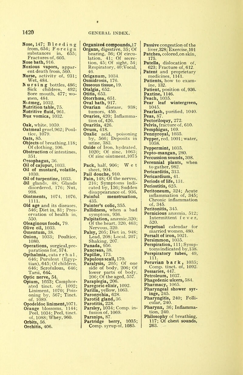 Nose, 147; Bleeding from, 654; Foreign substances in, 655; Fractures of, 605. Nose bath, 916. Noxious vapors, appar- ent death from, 560. Nurse, activity of, 931; Wet, 484. Nursing bottles, 486; Sick children, 492; Sore mouth, 477; wo- men, 484. Nutmeg, 1032. Nutrition table, 75. Nutritive fluid, 961. Nux vomica, 1032. Oak, white, 1059. Oatmeal gruel,962; Poul- tice, 1079. Oats, 85. Objects of breathing, 118; Of clothing, 106. Obstruction of intestines, 351. Oesophagus, 36. Oil of cajuput, 1033. Oil of mustard, volatile, 1030. Oil of turpentine, 1033. Oil glands, 48; Glands disordered, 176; Nut, 998. Ointments, 1074, 1076, 1111. Old age and its diseases, 546; Diet in, 81; Pres- ervation of health in, 550. Oleaginous foods, 79. Olive oil, 1033. Omentum, 38. Onion, 1033; Poultice, 1080. Operations, surgical,pre- parations for, 574. Opthalmia, cata r r h a 1, 646; Purulent (Egyp- tian), 645; Of children, 646; Scrofulous, 646; Tarsi, 644. Optic nerve, 54. Opium, 1033; Camphor- ated tinct. of, 1092; Liniment, 1070; Pois- oning by, 567; Tinct. of, 1089. Opodeldoc liniment,1071. Orange blossoms, 1144; Peel, 1034; Peel, tinct. of, 1088; Whey, 960. Orbits, 56. Orchitis, 406. Organized compounds,17 Organs, digestive, 35; Of hearing, 56; Of circu- lation, 41; Of secre- tion, 45; Of sight, 54; Respiratory, 40;Vocal, 46. Origanum, 1034. Osmidrosis, 176. Osseous tissue, 19. Otalgia, 652. Otitis, 653. Otorrhcea, 651. Oval bath, 917. Ovarian disease, 938; tumors, 450. Ovaries, 420; Inflamma- tion of, 426. Ovaritis, 426. Ovum, 418. Oxalic acid, poisoning by, 566; Deposits in urine, 383. Oxide of Iron, hydrated, 1020; Of zinc, 1063; Of zinc ointment, 1075 Pack, half, 906; We t sheet, 904. Pail douche, 910. Pain, 148; Of the nerves, 216; Symptoms indi- cated by,136; Sudden disappearance of. 936. Painful menstruation, 435. Painter’s colic, 355. Pallidness, when a bad symptom, 936. Palpitation, anaemic,320; Of the heart, 320, 463; Nervous, 320. Palsy, 205; Diet in, 948; Lead, 208; Local, 207; Shaking, 207. Panada, 956. Pancreas, 38. Papillae, 173. Papulous scall, 170. Paralysis, 205; Of one side of body, 206; Of lower parts of body, 206; Of the aged, 557. Paraplegia, 206. Paregoric elixir, 1092. Parilla, yellow, 1063. Paronychia, 628. Parotid gland, 36. Parotitis, 228. Parsley, 1034; Comp, in- fusion of, 1069. Parsnips, 87. Partridge berry, 1035; Comp, syrup of, 1085. Passive congestion of the liver,328; Exercise, 101 Patches, colored,on skin, 175. Patella, dislocation of, 623; Fracture of , 612. Patent and proprietary medicines, 1141. Patients, how to exam- ine, 132. Patient, position of, 936. Paxtine, 1146. Peach,1035. Pear leaf wintergreen, 1045. Pearlash, purified, 1040. Peas, 87. Pectoriloquy, 272. Pelvis, fracture of, 610. Pemphigus, 169. Pennyroyal, 1035. Pepper, red, 1001; water, 1058. Peppermint, 1035. Pepto-mangan, 280. Percussion sounds, 308. Perennial plants, when to gather, 982. Pericarditis, 313. Pericardium, 41. Periods of life, 131. Periostitis, 625. Peritoneum, 324; Acute inflammation of, 345; Chronic inflammation of, 345. Peritonitis, 345. Pernicious anaemia, 512; Intermittent fever, 520. Perpetual calendar for married women, 480. Persalt of iron, 1021. Persimmon, 1035. Perspiration, 111; Symp- toms indicated by, 138. Perspiratory tubes, 49, 111. Peruvian bark, 1035; Comp, tinct. of, 1092. Pessaries, 447. Petroleum, 1037. Phagedenic ulcers, 584. Pharmacy, 1065. Pharyngeal shower syr- inge, 245. Pharyngitis, 240; Folli- cular, 240. Pharynx, 36; Inflamma- tion, 240. Philosophy of breathing, 117; Of chest sounds, 263.