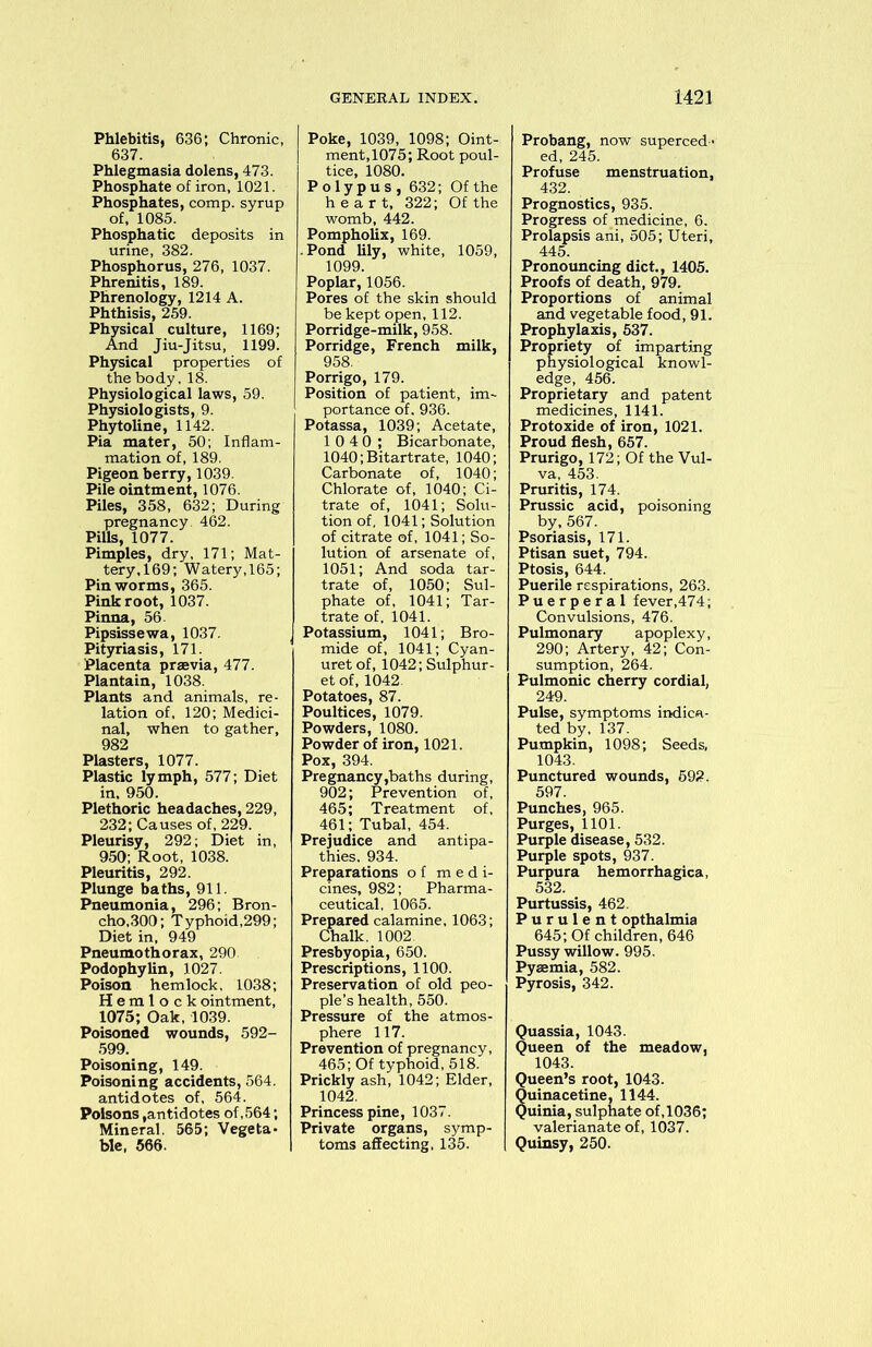 Phlebitis, 636; Chronic, 637. Phlegmasia dolens, 473. Phosphate of iron, 1021. Phosphates, comp, syrup of, 1085. Phosphatic deposits in urine, 382. Phosphorus, 276, 1037. Phrenitis, 189. Phrenology, 1214 A. Phthisis, 259. Physical culture, 1169; And Jiu-Jitsu, 1199. Physical properties of the body, 18. Physiological laws, 59. Physiologists, 9. Phytoline, 1142. Pia mater, 50; Inflam- mation of, 189. Pigeon berry, 1039. Pile ointment, 1076. Piles, 358, 632; During pregnancy. 462. Pills, 1077. Pimples, dry, 171; Mat- tery, 169; Watery, 165; Pin worms, 365. Pink root, 1037. Pinna, 56. Pipsissewa, 1037. Pityriasis, 171. Placenta praevia, 477. Plantain, 1038. Plants and animals, re- lation of, 120; Medici- nal, when to gather, 982 Plasters, 1077. Plastic lymph, 577; Diet in, 950. Plethoric headaches, 229, 232; Causes of, 229. Pleurisy, 292; Diet in, 950; Root, 1038. Pleuritis, 292. Plunge baths, 911. Pneumonia, 296; Bron- cho,300; Typhoid,299; Diet in, 949 Pneumothorax, 290 Podophylin, 1027. Poison hemlock, 1038; Hemlock ointment, 1075; Oak, 1039. Poisoned wounds, 592- 599. Poisoning, 149. Poisoning accidents, 564. antidotes of, 564. Poisons,antidotes of,564; Mineral. 565; Vegeta- ble, 566. Poke, 1039, 1098; Oint- ment,1075; Root poul- tice, 1080. Polypus, 632; Of the heart, 322; Of the womb, 442. Pompholix, 169. ■ Pond lily, white, 1059, 1099. Poplar, 1056. Pores of the skin should be kept open, 112. Porridge-milk, 958. Porridge, French milk, 958. Porrigo, 179. Position of patient, im- portance of. 936. Potassa, 1039; Acetate, 10 4 0; Bicarbonate, 1040; Bitartrate, 1040; Carbonate of, 1040; Chlorate of, 1040; Ci- trate of, 1041; Solu- tion of, 1041; Solution of citrate of, 1041; So- lution of arsenate of, 1051; And soda tar- trate of, 1050; Sul- phate of, 1041; Tar- trate of, 1041. Potassium, 1041; Bro- mide of, 1041; Cyan- uret of, 1042; Sulphur- et of, 1042. Potatoes, 87. Poultices, 1079. Powders, 1080. Powder of iron, 1021. Pox, 394. Pregnancy,baths during, 902; Prevention of, 465; Treatment of, 461; Tubal, 454. Prejudice and antipa- thies, 934. Preparations of medi- cines, 982; Pharma- ceutical, 1065. Prepared calamine, 1063; Chalk. 1002 Presbyopia, 650. Prescriptions, 1100. Preservation of old peo- ple’s health, 550. Pressure of the atmos- phere 117. Prevention of pregnancy, 465; Of typhoid, 518. Prickly ash, 1042; Elder, 1042. Princess pine, 1037. Private organs, symp- toms affecting, 135. Probang, now superced - ed, 245. Profuse menstruation, 432. Prognostics, 935. Progress of medicine, 6. Prolapsis ani, 505; Uteri, 445. Pronouncing diet., 1405. Proofs of death, 979. Proportions of animal and vegetable food, 91. Prophylaxis, 537. Propriety of imparting physiological knowl- edge, 456. Proprietary and patent medicines, 1141. Protoxide of iron, 1021. Proud flesh, 657. Prurigo, 172; Of the Vul- va, 453. Pruritis, 174. Prussic acid, poisoning by, 567. Psoriasis, 171. Ptisan suet, 794. Ptosis, 644. Puerile respirations, 263. Puerperal fever,474; Convulsions, 476. Pulmonary apoplexy, 290; Artery, 42; Con- sumption, 264. Pulmonic cherry cordial, 249. Pulse, symptoms indica- ted by, 137. Pumpkin, 1098; Seeds, 1043. Punctured wounds, 592. 597. Punches, 965. Purges, 1101. Purple disease, 532. Purple spots, 937. Purpura hemorrhagica, 532. Purtussis, 462. Purulent opthalmia 645; Of children, 646 Pussy willow. 995. Pyaemia, 582. Pyrosis, 342. uassia, 1043. ueen of the meadow, 1043. ueen’s root, 1043. uinacetine, 1144. uinia, sulphate of,1036; valerianate of, 1037. Quinsy, 250.