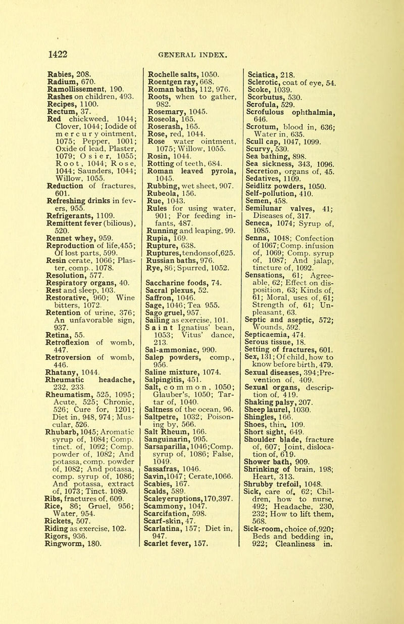 Rabies, 208. Radium, 670. Ramollissement, 190. Rashes on children, 493. Recipes, 1100. Rectum, 37. Red chickweed, 1044; Clover, 1044; Iodide of mercury ointment, 1075; Pepper, 1001; Oxide of lead, Plaster, 1079; Osier, 1055; Root, 1044; Rose, 1044; Saunders, 1044; Willow, 1055. Reduction of fractures, 601. Refreshing drinks in fev- ers, 955. Refrigerants, 1109. Remittent fever (bilious), 520. Rennet whey, 959. Reproduction of life,455; Of lost parts, 599. Resin cerate, 1066; Plas- ter, comp.. 1078. Resolution, 577. Respiratory organs, 40. Rest and sleep, 103. Restorative, 960; Wine bitters, 1072. Retention of urine, 376; An unfavorable sign, 937. Retina, 55. Retroflexion of womb, 447. Retroversion of womb, 446. Rhatany, 1044. Rheumatic headache, 232, 233. Rheumatism, 525, 1095; Acute, 525; Chronic, 526; Cure for, 1201; Diet in, 948, 974; Mus- cular, 526. Rhubarb, 1045; Aromatic syrup of, 1084; Comp, tinct. of, 1092; Comp, powder of, 1082; And potassa, comp, powder of, 1082; And potassa, comp, syrup of, 1086; And potassa, extract of, 1073; Tinct. 1089. Ribs, fractures of, 609. Rice, 86; Gruel, 956; Water, 954. Rickets, 507. Riding as exercise, 102. Rigors, 936. Ringworm, 180. Rochelle salts, 1050. Roentgen ray, 668. Roman baths, 112, 976. Roots, when to gather, 982. Rosemary, 1045. Roseola, 165. Roserash, 165. Rose, red, 1044. Rose water ointment, 1075; Willow, 1055. Rosin, 1044. Rotting of teeth, 684. Roman leaved pyrola, 1045. Rubbing, wet sheet, 907. Rubeola, 156. Rue, 1043. Rules for using water, 901; For feeding in- fants, 487. Running and leaping, 99. Rupia, 169. Rupture, 638. Ruptures, tendonsof,625. Russian baths, 976. Rye, 86; Spurred, 1052. Saccharine foods, 74. Sacral plexus, 52. Saffron, 1046. Sage, 1046; Tea 955. Sago gruel, 957. Sailing as exercise, 101. Saint Ignatius’ bean, 1053; Vitus’ dance, 213. Sal-ammoniac, 990. Salep powders, comp., 956. Saline mixture, 1074. Salpingitis, 451. Salt, common, 1050; Glauber’s, 1050; Tar- tar of, 1040. Saltness of the ocean, 96. Saltpetre, 1032; Poison- ing by, 566. Salt Rheum, 166. Sanguinarin, 995. Sarsaparilla, 1046; Comp, syrup of, 1086; False, 1049. Sassafras, 1046. Savin,1047; Cerate,1066. Scabies, 167. Scalds, 589. Scaley eruptions, 170,397. Scammony, 1047. Scarcifation, 598. Scarf-skin, 47. Scarlatina, 157; Diet in, 947. Scarlet fever, 157. Sciatica, 218. Sclerotic, coat of eye, 54. Scoke, 1039. Scorbutus, 530. Scrofula, 529. Scrofulous ophthalmia, 646. Scrotum, blood in, 636; Water in, 635. Scull cap, 1047, 1099. Scurvy, 530. Sea bathing, 898. Sea sickness, 343, 1096. Secretion, organs of, 45. Sedatives, 1109. Seidlitz powders, 1050. Self-pollution, 410. Semen, 458. Semilunar valves, 41; Diseases of, 317. Seneca, 1074; Syrup of, 1085. Senna, 1048; Confection of 1067; Comp, infusion of, 1069; Comp, syrup of, 1087; And jalap, tincture of, 1092. Sensations, 61; Agree- able, 62; Effect on dis- position, 63; Kinds of, 61; Moral, uses of, 61; Strength of, 61; Un- pleasant, 63. Septic and aseptic, 572; Wounds, 592. Septicaemia, 474. Serous tissue, 18. Setting of fractures, 601. Sex, 131; Of child, how to know before birth, 479. Sexual diseases, 394;Pre- vention of, 409. Sexual organs, descrip- tion of. 419. Shaking palsy, 207. Sheep laurel, 1030. Shingles, 166. Shoes, thin. 109. Short sight, 649. Shoulder blade, fracture of, 607; Joint, disloca- tion of, 619. Shower bath, 909. Shrinking of brain, 198; Heart, 313. Shrubby trefoil, 1048. Sick, care of. 62; Chil- dren, how to nurse, 492; Headache, 230, 232; How to lift them, 568. Sick-room, choice of,920; Beds and bedding in, 922; Cleanliness in.
