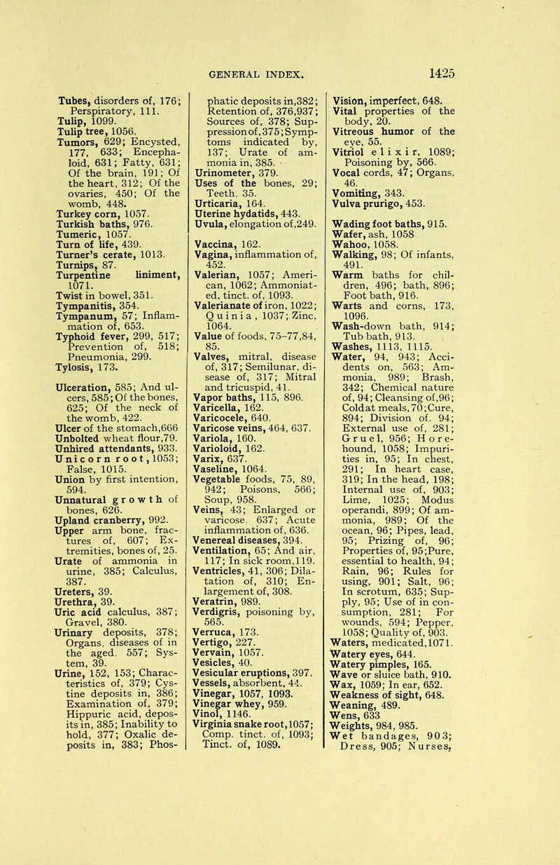 Tubes, disorders of, 176; Perspiratory, 111. Tulip, 1099. Tulip tree, 1056. Tumors, 629; Encysted, 177, 633; Encepha- loid, 631; Fatty, 631; Of the brain, 191; Of the heart, 312; Of the ovaries, 450; Of the womb, 448. Turkey corn, 1057. Turkish baths, 976. Tumeric, 1057. Turn of life, 439. Turner’s cerate, 1013. Turnips, 87. Turpentine liniment, 1071. Twist in bowel, 351. Tympanitis, 354. Tympanum, 57; Inflam- mation of, 653. Typhoid fever, 299, 517; Prevention of, 518; Pneumonia, 299. Tylosis, 173. Ulceration, 585; And ul- cers, 585; Of the bones, 625; Of the neck of the womb, 422. Ulcer of the stomach,666 Unbolted wheat flour,79. Unhired attendants, 933. Unicorn root, 1053; False, 1015. Union by first intention, 594. Unnatural growth of bones, 626. Upland cranberry, 992. Upper arm bone, frac- tures of, 607; Ex- tremities, bones of, 25. Urate of ammonia in urine, 385; Calculus, 387. Ureters, 39. Urethra, 39. Uric acid calculus, 387; Gravel, 380. Urinary deposits, 378; Organs, diseases of in the aged, 557; Sys- tem, 39. Urine, 152, 153; Charac- teristics of, 379; Cys- tine deposits in, 386; Examination of, 379; Hippuric acid, depos- its m, 385; Inability to hold, 377; Oxalic de- posits in, 383; Phos- phatic deposits in,382; Retention of, 376,937; Sources of, 378; Sup- pression of ,375; Symp- toms indicated by, 137; Urate of am- monia in, 385. ■ Urinometer, 379. Uses of the bones, 29; Teeth, 35. Urticaria, 164. Uterine hydatids, 443. Uvula, elongation of ,249. Vaccina, 162. Vagina, inflammation of, 452. Valerian, 1057; Ameri- can, 1062; Ammoniat- ed, tinct. of, 1093. Valerianate of iron, 1022; Quinia, 1037; Zinc, 1064. Value of foods, 75-77,84, 85. Valves, mitral, disease of, 317; Semilunar, di- sease of, 317; Mitral and tricuspid, 41. Vapor baths, 115, 896. Varicella, 162. Varicocele, 640. Varicose veins, 464, 637. Variola, 160. Varioloid, 162. Varix, 637. Vaseline, 1064. Vegetable foods, 75, 89, 942; Poisons, 566; Soup, 958. Veins, 43; Enlarged or varicose. 637; Acute inflammation of, 636. Venereal diseases, 394. Ventilation, 65; And air, 117; In sick room,119. Ventricles, 41, 306; Dila- tation of, 310; En- largement of, 308. Veratrin, 989. Verdigris, poisoning by, 565. Verruca, 173. Vertigo, 227. Vervain, 1057. Vesicles, 40. Vesicular eruptions, 397. Vessels, absorbent, 44. Vinegar, 1057, 1093. Vinegar whey, 959. Vinol, 1146. Virginia snake root, 1057; Comp, tinct. of, 1093; Tinct. of, 1089. Vision, imperfect, 648. Vital properties of the body, 20. Vitreous humor of the eye, 55. Vitriol elixir, 1089; Poisoning by, 566. Vocal cords, 47; Organs, 46. Vomiting, 343. Vulva prurigo, 453. Wading foot baths, 915. Wafer, ash, 1058 Wahoo, 1058. Walking, 98; Of infants, 491. Warm baths for chil- dren, 496; bath, 896; Foot bath, 916. Warts and corns, 173, 1096. Wash-down bath, 914; Tub bath, 913. Washes, 1113, 1115. Water, 94, 943; Acci- dents on, 563; Am- monia, 989; Brash, 342; Chemical nature of, 94; Cleansing of, 96; Coldat meals, 70;Cure, 894; Division of. 94; External use of, 281; Gruel, 956; Hore- hound, 1058; Impuri- ties in, 95; In chest, 291; In heart case, 319; In the head, 198; Internal use of, 903; Lime, 1025; Modus operandi, 899; Of am- monia, 989; Of the ocean, 96; Pipes, lead, 95; Prizing of, 96; Properties of, 95;Pure, essential to health, 94; Rain, 96; Rules for using, 901; Salt, 96; In scrotum, 635; Sup- ply, 95; Use of in con- sumption, 281; For wounds, 594; Pepper, 1058; Quality of, 903. Waters, medicated, 1071. Watery eyes, 644. Watery pimples, 165. Wave or sluice bath, 910. Wax, 1059; In ear, 652. Weakness of sight, 648. Weaning, 489. Wens, 633 Weights, 984, 985. Wet bandages, 903; Dress, 905; Nurses,