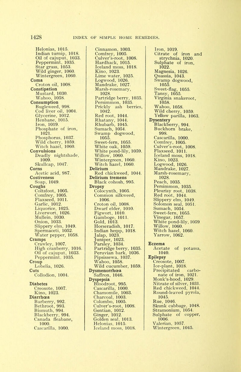 Helonias, 1015. Indian turnip, 1018. Oil of cajuput, 1033. Peppermint, 1035. Star grass, 1053. Wild ginger, 1060. Wintergreen, 1060. Coma Croton oil, 1008. Constipation Mustard, 1030. Wahoo, 1058. Consumption Bugleweed, 998. Cod liver oil, 1004. Glycerine, 1012. Henbane, 1015. Iron, 1019. Phosphate of iron, 1021. Phosphorus, 1037. Wild cherry, 1059. Witch hazel, 1060. Convulsions Deadly nightshade, 1009. Skullcap, 1047. Corns Acetic acid, 987. Costiveness Soap, 1049. Coughs Coltsfoot, 1005. Comfrey, 1005. Flaxseed, 1011. Garlic, 1012. Liquorice, 1025. Liverwort, 1026. Mullein, 1030. Onion, 1033. Slippery elm, 1049. Spermaceti, 1052. Water pepper, 1058. Cramps Crawley, 1007. High cranberry, 1016. Oil of cajuput, 1033. Peppermint, 1035. Croup Lobelia, 1026. Cuts Collodion, 1004. Diabetes Creosote, 1007. Kino, 1023. Diarrhoea Barberry, 992. Bethroot, 993. Bismuth, 994. Blackberry, 994. Canada fleabane, 1000. Cascarilla, 1000. Cinnamon, 1003. Comfrey, 1005. Culver’s-root, 1008. Hardhack, 1015. Iceland moss, 1018. Kino, 1023. Lime water, 1025. Logwood, 1026. Mandrake, 1027. Marsh-rosemary, 1028. Partridge berry, 1035. Persimmon, 1035. Prickly ash berries, 1042. Red root, 1044. Rhatany, 1044. Rhubarb, 1045. Sumach, 1054. Swamp dogwood, 1055. Sweet-fern, 1055. White oak, 1059. White pond-lily, 1059. Willow, 1060. Wintergreen, 1060. Witch hazel, 1060. Delirium Red chickweed, 1044. Delirium tremens Black cohosh, 995. Dropsy Colocynth, 1005. Common silkweed, 1006. Croton oil, 1008. Dwarf elder, 1010. Figwort, 1010. Gamboge, 1011. Gold, 1013. Horseradish, 1017. . Indian heipp, 1018. Jalap, 1023. Juniper, 1023. Parsley, 1034. Partridge berry, 1035. Peruvian bark, 1036. Pipsissewa, 1037. Wahoo, 1058. Wild cucumber, 1059. Dysmenorrhcea Saffron, 1046. Dyspepsia Bloodroot, 995. Cascarilla, 1000. Chamomile, 1003. Charcoal, 1003. Colombo, 1005. Culver’s-root, 1008. Gentian, 1012. Ginger, 1012. Golden seal, 1013. Helonias, 1015. Iceland moss, 1018. Iron, 1019. Citrate of iron and strychnia, 1020. Sulphate of iron, 1022. Magnesia, 1026. Quassia, 1043. Swamp dogwood, 1055. Sweet-flag, 1055. Tansy, 1055. Virginia snakeroot, 1058. Wahoo, 1058. Wild cherry, 1059. Yellow parilla, 1063. Dysentery Blackberry, 994. Buckhom brake, 998. Cascarilla, 1000. Comfrey, 1005. Culver’s-root, 1008. Flaxseed, 1011. Iceland moss, 1018. Kino, 1023. Logwood, 1026. Mandrake, 1027. Marsh-rosemary, 1028. Peach, 1035. Persimmon, 1035. Pleurisy root, 1038. Red root, 1044. Slippery elm, 1049. Solomon seal, 1051. Sumach, 1054. Sweet-fern, 1055. Vinegar, 1057. White pond-lily, 1059. Willow, 1060. Witch hazel, 1060. Yarrow, 1062. Eczema Acetate of potassa, 1040. Epilepsy Creosote, 1007. Ice-plant, 1018. Precipitated carbo- nate of iron, 1021. Monk’s-hood, 1029. Nitrate of silver, 1031. Red chickweed, 1044. Round-leaved pyrola, 1045. Rue, 1046. Skunk cabbage, 1048. Stramonium, 1054. Sulphate of copper, 1006. Valerian, 1057. Wintergreen, 1045.