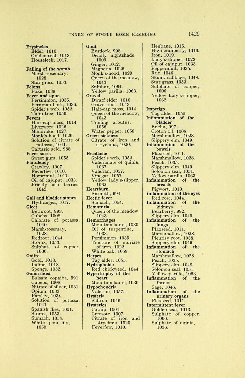 Erysipelas Elder, 1010. Golden seal, 1013. Houseleek, 1017. Falling of the womb Marsh-rosemary, 1028. Star grass, 1053. Felons Poke, 1039. Fever and ague Persimmon, 1035. Peruvian bark, 1036. Spider’s web, 1052. Tulip tree, 1056. Fevers Hair-cap moss, 1014. Liverwort, 1026. Mandrake, 1027. Monk’s-hood, 1029. Solution of citrate of potassa, 1041. Tartaric acid, 988. Fever sores Sweet gum, 1055. Flatulency Crawley, 1007. Feverfew, 1010. Horsemint, 1017. Oil of cajuput, 1033. Prickly ash berries, 1042. Gall and bladder stones Hydrangea, 1017. Gleet Bethroot, 993. Cubebs, 1008. Chlorate of potassa, 1040. Marsh-rosemay, 1028. Redroot, 1044. Storax, 1053. Sulphate of copper, 1006. Goitre Gold, 1013. Iodine, 1018. Sponge, 1052. Gonorrhoea Balsam copaiba, 991. Cubebs, 1008. Nitrate of silver, 1031. Opium, 1033. Parsley, 1034. Solution of potassa, 1041. Spanish flies, 1051. Storax, 1053. Sumach, 1054. White pond-lily, 1059. Gout Burdock, 998. Deadly nightshade, 1009. Ginger, 1012. Magnesia, 1026. Monk’s-hood, 1029. Queen of the meadow, 1043 Sulphur, 1054. Yellow parilla, 1063. Gravel Dwarf elder, 1010. Gravel root, 1043. Hair-cap moss, 1014. Queen of the meadow, 1043. Trailing arbutus, 1056. Water pepper, 1058. Green sickness Citrate of iron and strychnia, 1020. Headache Spider’s web, 1052. Valerianate of quinia, 1037. Valerian, 1057. Vinegar, 1057. Yellow lady’s-slipper, 1062. Heartburn Bismuth, 994. Hectic fever Sumach, 1054. Hematuria Queen of the meadow, 1043. Hemorrhages Mountain laurel, 1030. Oil of turpentine, 1033. Persimmon, 1035. Tincture of muriate of iron, 1022. White oak, 1059. Herpes Tag alder, 1055. Hydrophobia Red chickweed, 1044. Hypertrophy of the heart Mountain laurel, 1030. ochondria alerian, 1057. Hysteria Saffron, 1046. Hysterics Catnip, 1001, Creosote, 1007. Citrate of iron and strychnia, 1020. Feverfew, 1010. Henbane, 1015. High cranberry, 1016. Iron, 1019. Lady’s-slipper, 1023. Oil of cajuput, 1033. Peppermint, 1035. Rue, 1046. Skunk cabbage, 1048. Star grass, 1053. Sulphate of copper, 1006. Yellow lady’s-slipper, 1062. Impetigo Tag alder, 1055. Inflammation of the bladder Buchu, 997. Croton oil, 1008. Marshmallow, 1028. Slippery elm, 1049. Inflammation of the bowels Flaxseed, 1011. Marshmallow, 1028. Peach, 1035. Slippery elm, 1049. Solomon seal, 1051. Yellow parilla, 1063. Inflammation of the breasts Figwort, 1010. Inflammation of the eyes Red rose, 1044. Inflammation of the kidneys Bearberry, 992. Slippery elm, 1049. Inflammation of the lungs Flaxseed, 1011. Marshmallow, 1028. Pleurisy root, 1038. Slippery elm, 1049. Inflammation of the stomach Marshmallow, 1028. Peach, 1035. Slippery elm, 1049. Solomon seal, 1051. Yellow parilla, 1063. Inflammation of the throat Sage, 1046. Inflammation of the urinary organs Flaxseed, 1011. Intermittent fever Golden seal, 1013. Sulphate of copper, 1006. Sulphate of quinia, 1036.