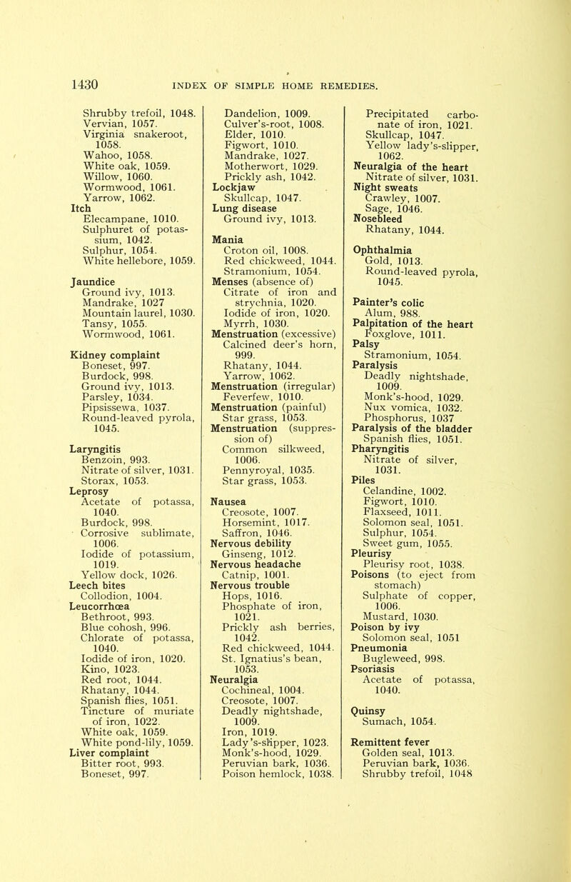 Shrubby trefoil, 1048. Vervian, 1057. Virginia snakeroot, 1058. Wahoo, 1058. White oak, 1059. Willow, 1060. Wormwood, 1061. Yarrow, 1062. Itch Elecampane, 1010. Sulphuret of potas- sium, 1042. Sulphur, 1054. White hellebore, 1059. Jaundice Ground ivy, 1013. Mandrake, 1027 Mountain laurel, 1030. Tansy, 1055. Wormwood, 1061. Kidney complaint Boneset, 997. Burdock, 998. Ground ivy, 1013. Parsley, 1034. Pipsissewa, 1037. Round-leaved pyrola, 1045. Laryngitis Benzoin, 993. Nitrate of silver, 1031. Storax, 1053. Leprosy Acetate of potassa, 1040. Burdock, 998. • Corrosive sublimate, 1006. Iodide of potassium, 1019. Yellow dock, 1026. Leech bites Collodion, 1004. Leucorrhcea Bethroot, 993. Blue cohosh, 996. Chlorate of potassa, 1040. Iodide of iron, 1020. Kino, 1023. Red root, 1044. Rhatany, 1044. Spanish flies, 1051. Tincture of muriate of iron, 1022. White oak, 1059. White pond-lily, 1059. Liver complaint Bitter root, 993. Boneset, 997. Dandelion, 1009. Culver’s-root, 1008. Elder, 1010. Figwort, 1010. Mandrake, 1027. Motherwort, 1029. Prickly ash, 1042. Lockjaw Skullcap, 1047. Lung disease Ground ivy, 1013. Mania Croton oil, 1008. Red chickweed, 1044. Stramonium, 1054. Menses (absence of) Citrate of iron and strychnia, 1020. Iodide of iron, 1020. Myrrh, 1030. Menstruation (excessive) Calcined deer’s horn, 999. Rhatany, 1044. Yarrow, 1062. Menstruation (irregular) Feverfew, 1010. Menstruation (painful) Star grass, 1053. Menstruation (suppres- sion of) Common silkweed, 1006. Pennyroyal, 1035. Star grass, 1053. Nausea Creosote, 1007. Horsemint, 1017. Saffron, 1046. Nervous debility Ginseng, 1012. Nervous headache Catnip, 1001. Nervous trouble Hops, 1016. Phosphate of iron, 1021. Prickly ash berries, 1042. Red chickweed, 1044. St. Ignatius’s bean, 1053. Neuralgia Cochineal, 1004. Creosote, 1007. Deadly nightshade, 1009. Iron, 1019. Lady’s-sKpper, 1023. Monk’s-hood, 1029. Peruvian bark, 1036. Poison hemlock, 1038. Precipitated carbo- nate of iron, 1021. Skullcap, 1047. Yellow lady’s-slipper, 1062. Neuralgia of the heart Nitrate of silver, 1031. Night sweats Crawley, 1007. Sage, 1046. Nosebleed Rhatany, 1044. Ophthalmia Gold, 1013. Round-leaved pyrola, 1045. Painter’s colic Alum, 988. Palpitation of the heart Foxglove, 1011. Palsy Stramonium, 1054. Paralysis Deadly nightshade, 1009. Monk’s-hood, 1029. Nux vomica, 1032. Phosphorus, 1037 Paralysis of the bladder Spanish flies, 1051. Pharyngitis Nitrate of silver, 1031. Piles Celandine, 1002. Figwort, 1010. Flaxseed, 1011. Solomon seal, 1051. Sulphur, 1054. Sweet gum, 1055. Pleurisy Pleurisy root, 1038. Poisons (to eject from stomach) Sulphate of copper, 1006. Mustard, 1030. Poison by ivy Solomon seal, 1051 Pneumonia Bugleweed, 998. Psoriasis Acetate of potassa, 1040. Quinsy Sumach, 1054. Remittent fever Golden seal, 1013. Peruvian bark, 1036. Shrubby trefoil, 1048