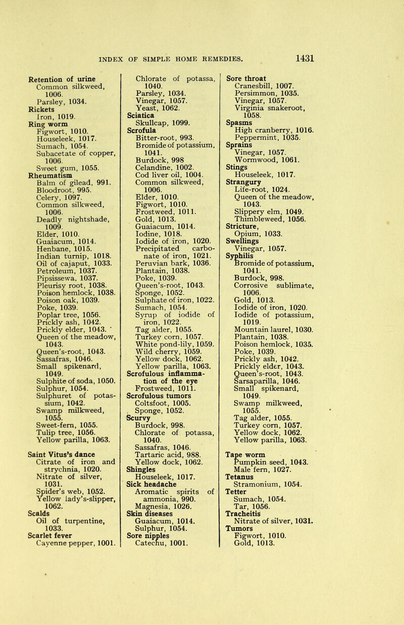 Retention of urine Common silkweed, 1006. Parsley, 1034. Rickets Iron, 1019. Ring worm Figwort, 1010. Houseleek, 1017. Sumach, 1054. Subacetate of copper, 1006. Sweet gum, 1055. Rheumatism Balm of gilead, 991. Bloodroot, 995. Celery, 1097. Common silkweed, 1006. Deadly nightshade, 1009. Elder, 1010. Guaiacum, 1014. Henbane, 1015. Indian turnip, 1018. Oil of cajaput, 1033. Petroleum, 1037. Pipsissewa, 1037. Pleurisy root, 1038. Poison hemlock, 1038. Poison oak, 1039. Poke, 1039. Poplar tree, 1056. Prickly ash, 1042. Prickly elder, 1043. Queen of the meadow, 1043. Queen’s-root, 1043. Sassafras, 1046. Small spikenard, 1049. Sulphite of soda, 1050. Sulphur, 1054. Sulphuret of potas- sium, 1042. Swamp milkweed, 1055. Sweet-fern, 1055. Tulip tree, 1056. Yellow parilla, 1063. Saint Vitus’s dance Citrate of iron and strychnia, 1020. Nitrate of silver, 1031. Spider’s web, 1052. Yellow lady’s-slipper, 1062. Scalds Oil of turpentine, 1033. Scarlet fever Cayenne pepper, 1001. Chlorate of potassa, 1040. Parsley, 1034. Vinegar, 1057. Yeast, 1062. Sciatica Skullcap, 1099. Scrofula Bitter-root, 993. Bromide of potassium, 1041. Burdock, 998 Celandine, 1002. Cod liver oil, 1004. Common silkweed, 1006. Elder, 1010. Figwort, 1010. Frostweed, 1011. Gold, 1013. Guaiacum, 1014. Iodine, 1018. Iodide of iron, 1020. Precipitated carbo- nate of iron, 1021. Peruvian bark, 1036. Plantain, 1038. Poke, 1039. Queen’s-root, 1043. Sponge, 1052. Sulphate of iron, 1022. Sumach, 1054. Syrup of iodide of iron, 1022. Tag alder, 1055. Turkey corn, 1057. White pond-lily, 1059. Wild cherry, 1059. Yellow dock, 1062. Yellow parilla, 1063. Scrofulous inflamma- tion of the eye Frostweed, 1011. Scrofulous tumors Coltsfoot, 1005. , Sponge, 1052. Scurvy Burdock, 998. Chlorate of potassa, 1040. Sassafras, 1046. Tartaric acid, 988. Yellow dock, 1062. Shingles Houseleek, 1017. Sick headache Aromatic spirits of ammonia, 990. Magnesia, 1026. Skin diseases Guaiacum, 1014. Sulphur, 1054. Sore nipples Catechu, 1001. Sore throat Cranesbill, 1007. Persimmon, 1035. Vinegar, 1057. Virginia snakeroot, 1058. Spasms High cranberry, 1016. Peppermint, 1035. Sprains Vinegar, 1057. Wormwood, 1061. Stings Houseleek, 1017. Strangury Life-root, 1024. Queen of the meadow, 1043. Slippery elm, 1049. Thimbleweed, 1056. Stricture, Opium, 1033. Swellings Vinegar, 1057. Syphilis Bromide of potassium, 1041. Burdock, 998. Corrosive sublimate, 1006. Gold, 1013. Iodide of iron, 1020. Iodide of potassium, 1019. Mountain laurel, 1030. Plantain, 1038. Poison hemlock, 1035. Poke, 1039. Prickly ash, 1042. Prickly elder, 1043. Queen’s-root, 1043. Sarsaparilla, 1046. Small spikenard, 1049. Swamp milkweed, 1055. Tag alder, 1055. Turkey com, 1057. Yellow dock, 1062. Yellow parilla, 1063. Tape worm Pumpkin seed, 1043. Male fern, 1027. Tetanus Stramonium, 1054. Tetter Sumach, 1054. Tar, 1056. Tracheitis Nitrate of silver, 1031. Tumors Figwort, 1010. Gold, 1013.