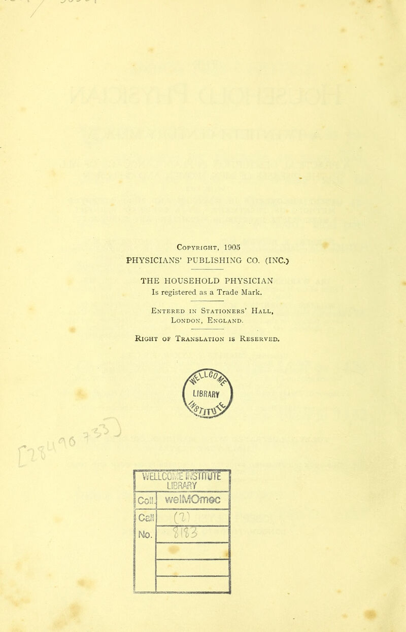 Copyright, 1905 PHYSICIANS’ PUBLISHING CO. (INC.) 0 THE HOUSEHOLD PHYSICIAN Is registered as a Trade Mark. Entered in Stationers’ Hall, London, England. Right of Translation is Reserved. ViELLCChimtrm UBRfiaV Coll. we!^10tn®c Cc^l Cr. No. L