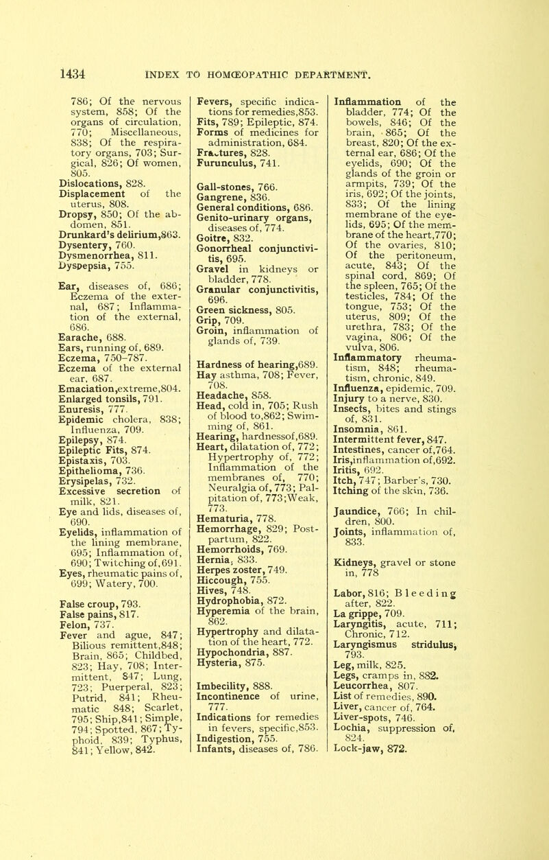 786; Of the nervous system, 858; Of the organs of circulation, 770; Miscellaneous, 838; Of the respira- tory organs, 703; Sur- gical, 826; Of women, 805. Dislocations, 828. Displacement of the uterus, 808. Dropsy, 850; Of the ab- domen, 851. Drunkard’s delirium,863. Dysentery, 760. Dysmenorrhea, 811. Dyspepsia, 755. Ear, diseases of, 686; Eczema of the exter- nal, 687; Inflamma- tion of the external, 686. Earache, 688. Ears, running of, 689. Eczema, 750-787. Eczema of the external ear, 687. Emaciation,extreme,804. Enlarged tonsils, 791. Enuresis, 777. Epidemic cholera, 838; Influenza, 709. Epilepsy, 874. Epileptic Fits, 874. Epistaxis, 703. Epithelioma, 736. Erysipelas, 732. Excessive secretion o-f milk, 821. Eye and lids, diseases of, 690. Eyelids, inflammation of the lining membrane, 695; Inflammation of, 690; Twitching of,691. Eyes, rheumatic pains of, 699; Watery, 700. False croup, 793. False pains, 817. Felon, 737. Fever and ague, 847; Bilious remittent,848; Brain, 865; Childbed, 823; Hay, 708; Inter- mittent, S47; Lung, 723; Puerperal, 823; Putrid, 841; Rheu- matic 848; Scarlet, 795; Ship,841; Simple, 794; Spotted, 867; Ty- phoid, 839; Typhus, 841; Yellow, 842. Fevers, specific indica- tions for remedies,853. Fits, 789; Epileptic, 874. Forms of medicines for administration, 684. Fractures, 828. Furunculus, 741. Gall-stones, 766. Gangrene, 836. General conditions, 686. Genito-urinary organs, diseases of, 774. Goitre, 832. Gonorrheal conjunctivi- tis, 695. Gravel in kidneys or bladder, 778. Granular conjunctivitis, 696. Green sickness, 805. Grip, 709. Groin, inflammation of glands of, 739. Hardness of hearing,689. Hay asthma, 708; Fever, 708. Headache, 858. Head, cold in, 705; Rush of blood to,862; Swim- ming of, 861. Hearing, hardnessof,689. Heart, dilatation of, 772; Hypertrophy of, 772; Inflammation of the membranes of, 770; Neuralgia of, 773; Pal- pitation of, 773;Weak, 773. Hematuria, 778. Hemorrhage, 829; Post- partum, 822. Hemorrhoids, 769. Hernia, 833. Herpes zoster, 749. Hiccough, 755. Hives, 748. Hydrophobia, 872. Hyperemia of the brain, 862. Hypertrophy and dilata- tion of the heart, 772. Hypochondria, 887. Hysteria, 875. Imbecility, 888. Incontinence of urine, 777. Indications for remedies in fevers, specific,853. Indigestion, 755. Infants, diseases of, 786. Inflammation of the bladder, 774; Of the bowels, 846; Of the brain, -865; Of the breast, 820; Of the ex- ternal ear, 686; Of the eyelids, 690; Of the glands of the groin or armpits, 739; Of the iris, 692; Of the joints, 833; Of the lining membrane of the eye- lids, 695; Of the mem- brane of the heart,770; Of the ovaries, 810; Of the peritoneum, acute, 843; Of the spinal cord, 869; Of the spleen, 765; Of the testicles, 784; Of the tongue, 753; Of the uterus, 809; Of the urethra, 783; Of the vagina, 806; Of the vulva, 806. Inflammatory rheuma- tism, 848; rheuma- tism, chronic, 849. Influenza, epidemic, 709. Injury to a nerve, 830. Insects, bites and stings of, 831. Insomnia, 861. Intermittent fever, 847. Intestines, cancer of,764. Iris,inflammation of,692. Iritis, 692. Itch, 747; Barber’s, 730. Itching of the skin, 736. Jaundice, 766; In chil- dren, 800. Joints, inflammation of, 833. Kidneys, gravel or stone in, 778 Labor,816; Bleeding after, 822. La grippe, 709. Laryngitis, acute, 711; Chronic, 712. Laryngismus stridulusj 793 Leg, milk, 825. Legs, cramps in, 882. Leucorrhea, 807. List of remedies, 890. Liver, cancer of, 764. Liver-spots, 746. Lochia, suppression of. 824. Lock-jaw, 872.