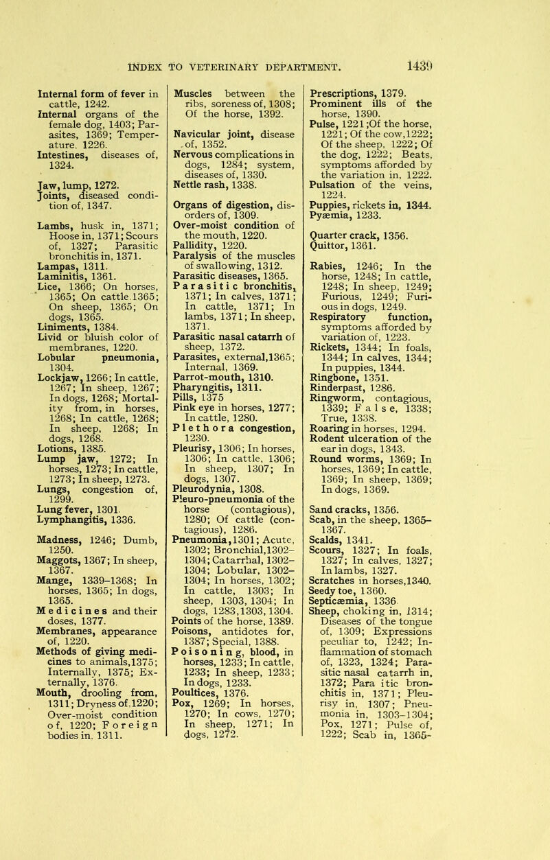 Internal form of fever in cattle, 1242. Internal organs of the female dog, 1403; Par- asites, 1369; Temper- ature, 1226. Intestines, diseases of, 1324. Jaw, lumj), 1272. Joints, diseased condi- tion of, 1347. Lambs, husk in, 1371; Hoose in, 1371; Scours of, 1327; Parasitic bronchitis in, 1371. Lampas, 1311. Laminitis, 1361. Lice, 1366; On horses, 1365; On cattle.1365; On sheep, 1365; On dogs, 1365. Liniments, 1384. Livid or bluish color of membranes, 1220. Lobular pneumonia, 1304. Lockjaw, 1266; In cattle, 1267; In sheep, 1267; In dogs, 1268; Mortal- ity from, in horses, 1268; In cattle, 1268; In sheep, 1268; In dogs, 1268. Lotions, 1385. Lump jaw, 1272; In horses, 1273; In cattle, 1273; In sheep, 1273. Lungs, congestion of, 1299. Lung fever, 1301. Lymphangitis, 1336. Madness, 1246; Dumb, 1250. Maggots, 1367; In sheep, 1367. Mange, 1339-1368; In horses, 1365; In dogs, 1365. Medicines and their doses, 1377. Membranes, appearance of, 1220. Methods of giving medi- cines to animals, 1375; Internally, 1375; Ex- ternally, 1376. Mouth, drooling from, 1311; Dryness of ,1220; Over-moist condition o f, 1220; Foreign bodies in, 1311. Muscles between the ribs, soreness of, 1308; Of the horse, 1392. Navicular joint, disease .of, 1352. Nervous complications in dogs, 1284; system, diseases of, 1330. Nettle rash, 1338. Organs of digestion, dis- orders of, 1309. Over-moist condition of the mouth, 1220. Pallidity, 1220. Paralysis of the muscles of swallowing, 1312. Parasitic diseases, 1365. Parasitic bronchitis, 1371; In calves, 1371; In cattle, 1371; In lambs, 1371; In sheep, 1371. Parasitic nasal catarrh of sheep, 1372. Parasites, external,1365; Internal, 1369. Parrot-mouth, 1310. Pharyngitis, 1311. PiUs, 1375 Pink eye in horses, 1277; In cattle, 1280. Plethora congestion, 1230. Pleurisy, 1306; In horses, 1306; In cattle, 1306; In sheep, 1307; In dogs, 1307. Pleurodynia, 1308. Pleuro-pneumonia of the horse (contagious), 1280; Of cattle (con- tagious), 1286. Pneumonia, 1301; Acute, 1302; Bronchial,1302- 1304; Catarrhal, 1302- 1304; Lobular, 1302- 1304; In horses, 1302; In cattle, 1303; In sheep, 1303, 1304; In dogs, 1283,1303,1304. Points of the horse, 1389. Poisons, antidotes for, 1387; Special, 1388. Poisoning, blood, in horses, 1233; In cattle, 1233; In sheep, 1233; In dogs, 1233. Poultices, 1376. Pox, 1269; In horses, 1270; In cows, 1270; In sheep, 1271; In dogs, 1272. Prescriptions, 1379. Prominent ills of the horse, 1390. Pulse, 1221 ;Of the horse, 1221; Of the cow,1222; Of the sheep, 1222; Of the dog, 1222; Beats, symptoms afforded by the variation in, 1222. Pulsation of the veins, 1224. Puppies, rickets in, 1344. Pyaemia, 1233. Quarter crack, 1356. Quitter, 1361. Rabies, 1246; In the horse, 1248; In cattle, 1248; In sheep, 1249; Furious, 1249; Furi- ous in dogs, 1249. Respiratory function, symptoms afforded by variation of, 1223. Rickets, 1344; In foals, 1344; In calves, 1344; In puppies, 1344. Ringbone, 1351. Rinderpast, 1286. Ringworm, contagious, 1339; False, 1338; True, 1338. Roaring in horses, 1294. Rodent ulceration of the ear in dogs, 1343. Round worms, 1369; In horses, 1369; In cattle, 1369; In sheep, 1369; In dogs, 1369. Sand cracks, 1356. Scab, in the sheep, 1365- 1367. Scalds, 1341. Scours, 1327; In foals, 1327; In calves, 1327; In lambs, 1327. Scratches in horses, 1340. Seedy toe, 1360. Septicaemia, 1336 Sheep, choking in, 1314; Diseases of the tongue of, 1309; Expressions peculiar to, 1242; In- flammation of stomach of, 1323, 1324; Para- sitic nasal catarrh in, 1372; Para itic bron- chitis in, 1371; Pleu- risy in, 1307; Pneu- monia in, 1303-1304; Pox, 1271; Pulse of, 1222; Scab in, 1365-