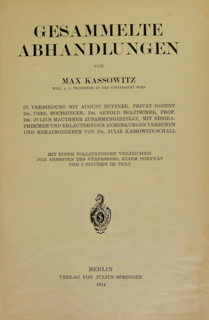 GESAMMELTE ABH ANDLUN GEN VON MAX KASSOWITZ WEIL. A. O. PROFESSOR AN DER UNIVERSITÄT WIEN IN VERBINDUNG MIT AUGUST BÜTTNER, PRIVAT-DOZENT DR. CARL HOCHSINGER, Dr. ARNOLD HOLITSCHER, PROF. DR. JULIUS MAUTHNER ZUSAMMENGESTELLT, MIT BIOGRA- PHISCHEN UND ERLÄUTERNDEN ANMERKUNGEN VERSEHEN UND HERAUSGEGEBEN VON Dr. JULIE KASSOWITZ-SCHALL MIT EINEM VOLLSTÄNDIGEN VERZEICHNIS DER ARBEITEN DES VERFASSERS, EINEM PORTRÄT UND 2 FIGUREN IM TEXT BERLIN VERLAG VON JULIUS SPRINGER 1914