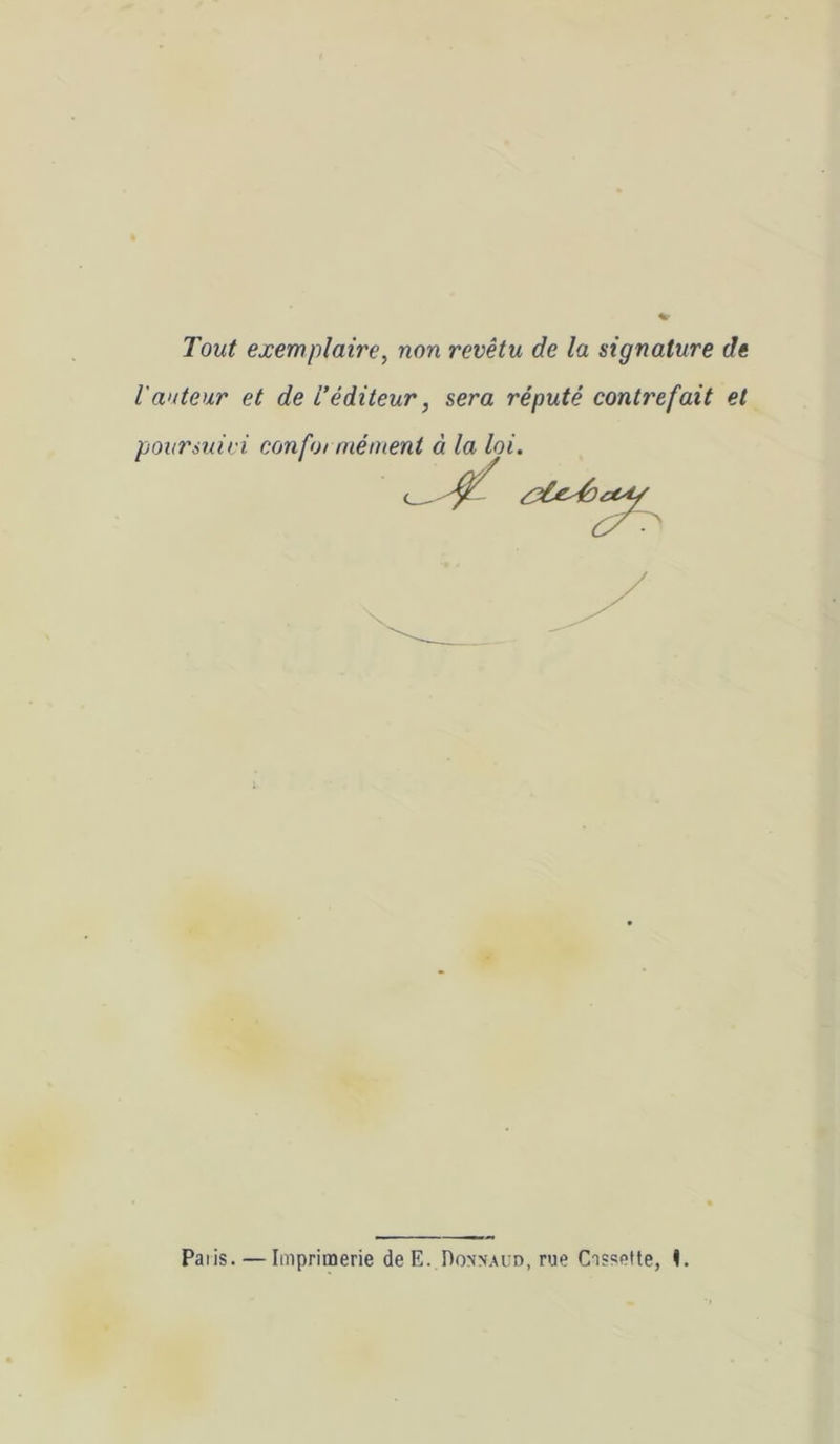 Tout exemplaire^ non revêtu de la signature de l'auteur et de L’éditeur, sera réputé contrefait et pounuiri confoi niément à la loi. Palis. — Imprimerie de E. I)oxnai:d, rue Cassette, <.