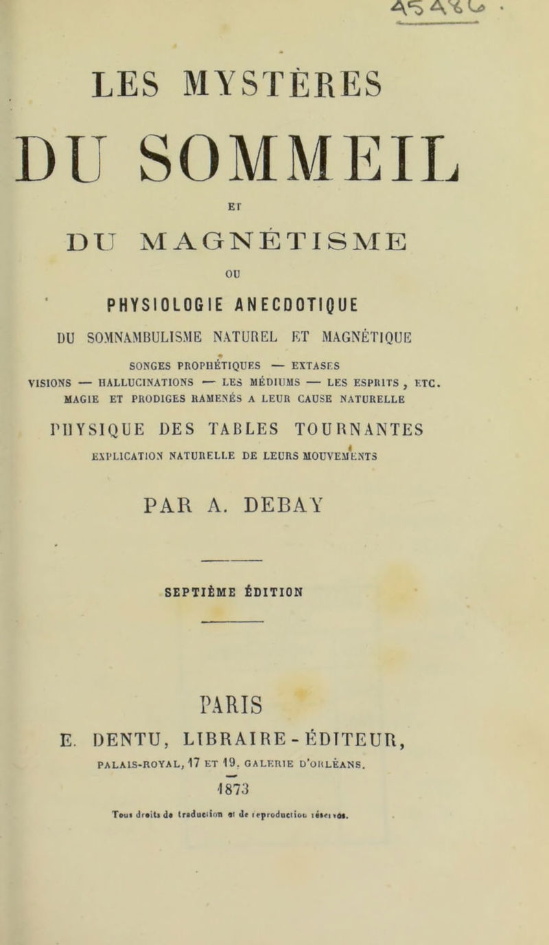DU SOMMEII ET DU MAGNÉTISME ou PHYSIOLOGIE ANECDOTIQUE DU SOMNAMBULISME NATUREL ET MAGNÉTIQUE SONGES PROPHÉTIQUES — EXTASES VISIONS — HALLUCINATIONS — LES MÉDIUMS — LES ESPRITS , ETC. MAGIE ET PRODIGES RAMENÉS A LEUR CAUSE NATURELLE PHYSIQUE DES TABLES TOURNANTES EXPLICATION NATURELLE DE LEURS MOUVEMENTS PAR A. DEBAY SEPTIÈME ÉDITION PARIS E, DENTU, LIBRAIRE-ÉDITEUR, palais-royal, 17 ET 19, GALERIE D’oULÊANS. 1873 Touidr«iUd« (raduciinn «i de irprodociioti
