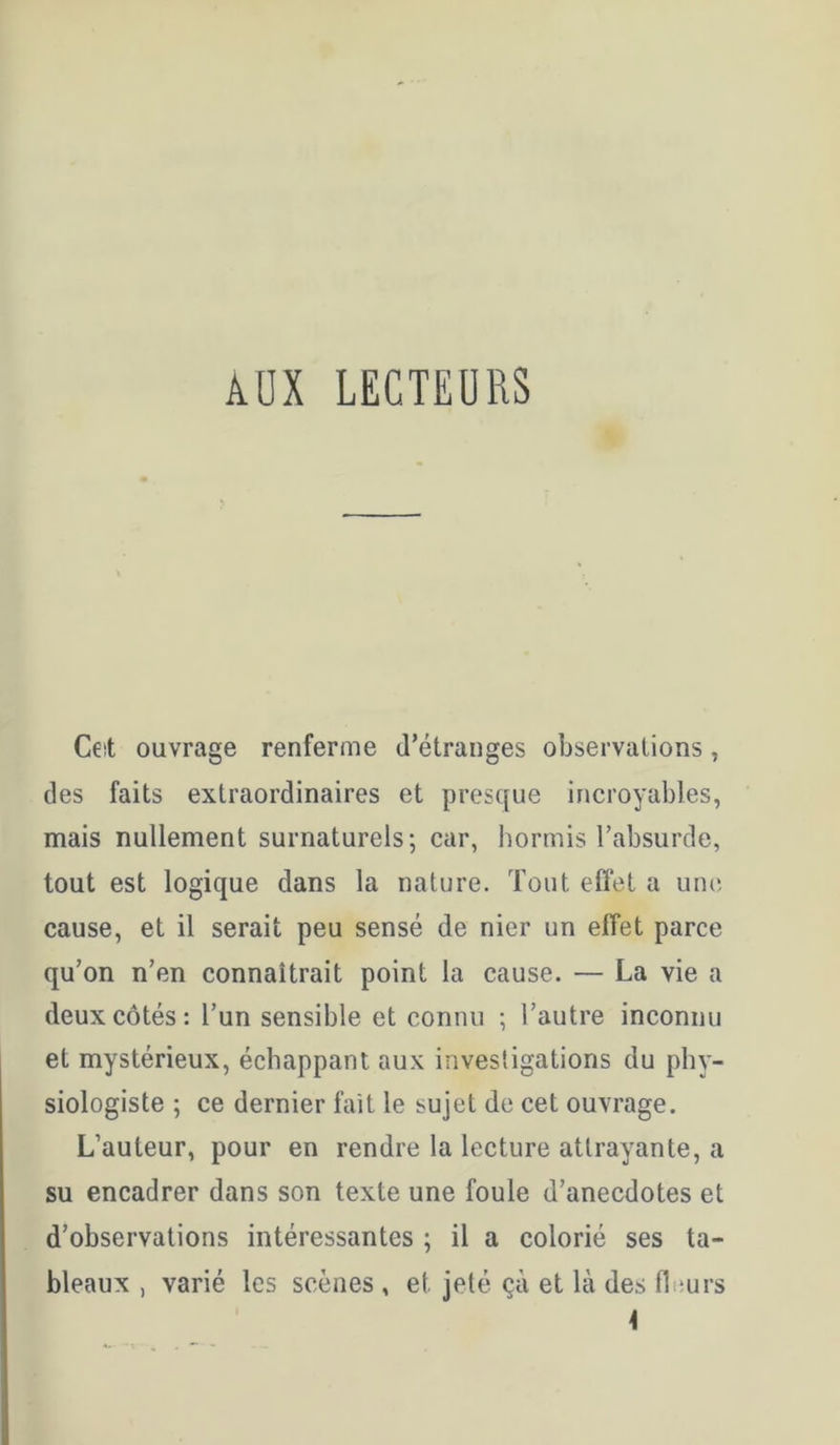 ADX LECTEURS ». Ceit ouvrage renferme d’étranges observations, des faits extraordinaires et presque incroyables, mais nullement surnaturels; car, hormis l’absurde, tout est logique dans la nature. Tout efiet a une cause, et il serait peu sensé de nier un effet parce qu’on n’en connaîtrait point la cause. — La vie a deux côtés: l’un sensible et connu ; l’autre inconnu et mystérieux, échappant aux investigations du phy- siologiste ; ce dernier fait le sujet de cet ouvrage. L’auteur, pour en rendre la lecture attrayante, a su encadrer dans son texte une foule d’anecdotes et d’observations intéressantes ; il a colorié ses ta- bleaux , varié les scènes , et jeté çà et là des fleurs 4