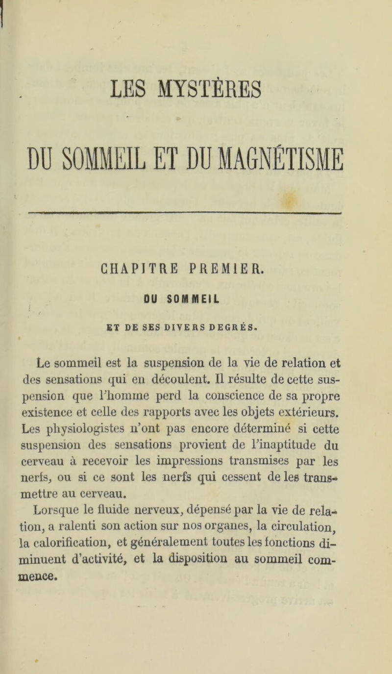 DU SOMMEIL ET DU MAGNÉTISME CHAPITRE PREMIER. OU SOMMEIL j ET DE SES DIVERS DEGRÉS. Le sommeil est la suspension de la vie de relation et des sensations qui en découlent. Il résulte de cette sus- pension que rhomme perd la conscience de sa propre existence et celle des rapports avec les objets extérieurs. Les physiologistes n’ont pas encore déterminé si cette suspension des sensations provient de l’inaptitude du cerveau à recevoir les impressions transmises par les nerls, ou si ce sont les nerfs qui cessent de les trans- mettre au cerveau. Lorsque le fluide nerveux, dépensé par la vie de rela- tion, a ralenti son action sur nos organes, la circulation, la calorification, et généralement toutes les fonctions di- minuent d’activité, et la disposition au sommeil com- mence.