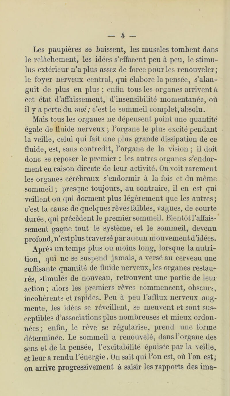 Les paupières se baissent, les muscles tombent dans le relâchement, les idées s’effacent peu à peu, le stimu- lus extérieur n’a plus assez de force pour les renouveler; le foyer nerveux central, qui élabore la pensée, s’alan- guit de plus en plus ; enfin tous les organes arrivent à cet état d’affaissement, d’insensibilité momentanée, où il y a perte du moi; c’est le sommeil complet, absolu. Mais tous les organes ne dépensent point une quantité égale de fluide nerveux ; l’organe le plus excité pendant la veille, celui qui fait une plus grande dissipation de ce fluide, est, sans contredit, l’organe de la vision ; il doit donc se reposer le premier : les autres organes s’endor- ment en raison directe de leur activité. On voit rarement les organes cérébraux s’endormir à la fois et du même sommeil ; presque toujours, au contraire, il en est qui veillent ou qui dorment plus légèrement que les autres ; c’est la cause de quelques rêves faibles, vagues, de courte durée, qui précèdent le premier sommeil. Bientôt l’affais-‘ sement gagne tout le système, et le sommeil, devenu profond, n’est plus traversé par aucun mouvement d’idées. Après un temps plus ou moins long, lorsque la nutri- tion, qui ne se suspend jamais, a versé au cerveau une suffisante quantité de fluide nerveux, les organes restau^ rés, stimulés de nouveau, retrouvent une partie de leur action; alors les premiers rêves commencent, obscurs, incohérents et rapides. Peu à peu l’afflux nerveux aug- mente, les idées se réveillent, se meuvent et sont sus- ceptibles d’associations plus nombreuses et mieux ordon- nées; enfin, le rêve se régularise, prend une forme déterminée. Le sommeil a renouvelé, dans l’organe des sens et de la pensée, l’excitabilité épuisée par la veille, et leur a rendu l’énergie. On sait qui l’on est, où l’on est ; on arrive progressivement à saisir les rapports des ima-