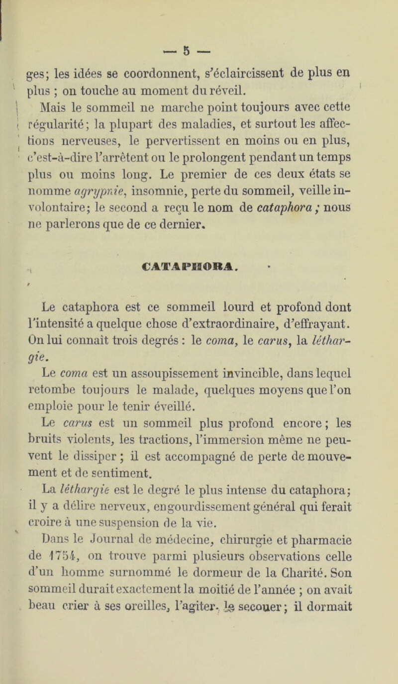 ges ; les idées se coordonnent, s’éclaircissent de plus en ' pins ; on touche au moment du réveil, i Mais le sommeil ne marche point toujours avec cette I régularité; la plupart des maladies, et surtout les aflec- I tions nerveuses, le pervertissent en moins ou en plus, c’est-à-dire l’arrêtent ou le prolongent pendant un temps plus ou moins long. Le premier de ces deux états se nomme agrypnie^ insomnie, perte du sommeil, veille in- volontaire; le second a reçu le nom de cataphora; nous ne parlerons que de ce dernier. , CATAPHORA. Le cataphora est ce sommeil lourd et profond dont l'intensité a quelque chose d’extraordinaire, d’effrayant. On lui connaît trois degrés : le coma, le carus, la léthar- gie. Le coma est un assoupissement invincible, dans lequel retombe toujours le malade, quelques moyens que l’on emploie pour le tenir éveillé. Le carus est un sommeil plus profond encore ; les bruits violents, les tractions, l’immersion même ne peu- vent le dissiper ; il est accompagné de perte de mouve- ment et de sentiment. La léthargie est le degré le plus intense du cataphora; il y a délire nerveux, engourdissement général qui ferait croire à une suspension rie la vie. iJens le Journal de médecine, chirurgie et pharmacie de 1754, on trouve parmi plusieurs observations celle d’un homme surnommé le dormeur de la Charité. Son sommeil durait exactement la moitié de l’année ; on avait beau crier à ses oreilles, l’agiter-, Ig secouer ; il dormait