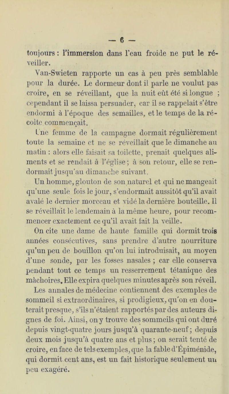 toujours : l’immersion dans l’eau froide ne put le ré- veiller. Vau-Swieten rapporte un cas à peu près semblable pour la durée. Le dormeur dont il parle ne voulut pas croire, en se réveillant, que la nuit eût été si longue ; cependant il se laissa persuader, car il se rappelait s’être endormi à l’époque des semailles, et le temps de la ré- colte commençait. Ine femme de la campagne dormait régulièrement toute la semaine et ne se réveillait que le dimanche au matin : alors elle faisait sa toilette, prenait quelques ali- ments et se rendait à l’église ; à son retour, elle se ren- dormait jusqu’au dimanche suivant. Un homme, glouton de son naturel et qui ne mangeait qu’une seule fois le jour, s’endormait aussitôt qu’il avait avalé le dernier morceau et vidé la dernière bouteille. Il se réveillait le lendemain à la même heure, pour recom- mencer exactement ce qu’il avait lait la veille. On cite une dame de haute famille qui dormit trois années consécutives, sans prendre d’autre nourriture qu’un peu de bouillon qu’on lui introduisait, au moyen d’une sonde, par les fosses nasales ; car elle conserva pendant tout ce temps un resserrement tétanique des mâchoires. Elle expira quelques minutes après son réveil. Les annales de médecine contiennent des exemples de sommeil si extraordinaires, si prodigieux, qu’on en dou- terait presque, s’ils n’étaient rapportés par des auteurs di- gnes de foi. Ainsi, on y trouve des sommeils qui ont duré depuis vingt-quatre jours jusqu’à quarante-neuf; depuis deux mois jusqu’à quatre ans et plus; on serait tenté de croire, en face de tels exemples, que la fable d’Épiménide, qui dormit cent ans, est un fait historique seulement un peu exagéré.