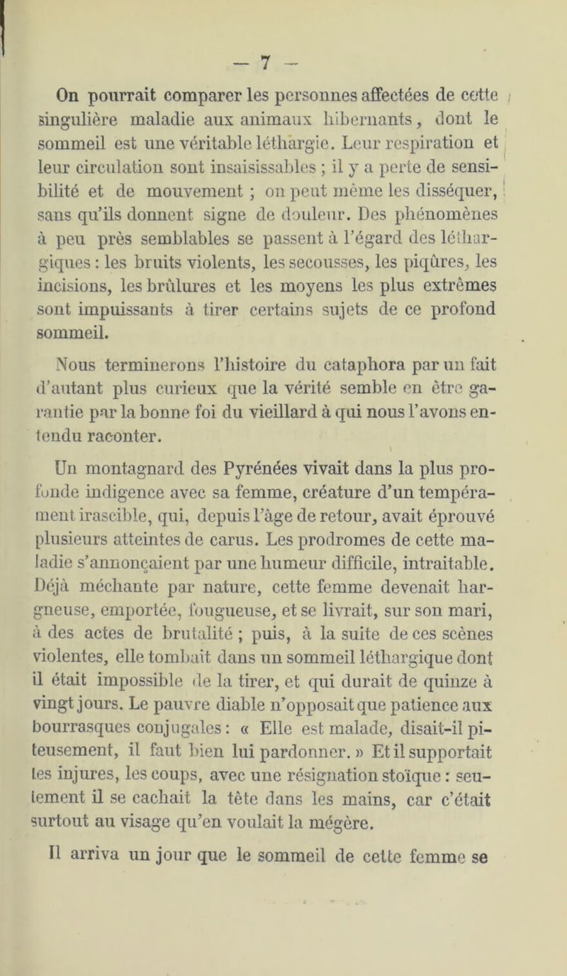 On pourrait comparer les personnes affectées de cotte singulière maladie aux animaux hibernants, dont le sommeil est une véritable léthargie. Leur respiration et leur circulation sont insaisissables ; il y a perte de sensi- bilité et de mouvement ; on peut même les disséquer, sans qu’ils donnent signe de douleur. Des phénomènes à peu j)rès semblables se passent à l’égard des léibar- giques : les bruits violents, les secousses, les piqûres, les incisions, les brûlures et les moyens les plus extrêmes sont impuissants à tirer certains sujets de ce profond sommeil. Nous terminerons l’histoire du cataphora par un fait d’autant plus curieux que la vérité semble en être ga- rantie par la bonne foi du vieillard à qui nous l’avons en- tendu raconter. Un montagnard des Pyrénées vivait dans la plus pro- fuiide indigence avec sa femme, créature d’un tempéra- ment irascible, qui, depuis l’âge de retour, avait éprouvé plusieurs atteintes de carus. Les prodromes de cette ma- ladie s’annoncaient par une humeur difficile, intraitable. Déjà méchante par nature, cette femme devenait har- gneuse, emportée, fougueuse, et se livrait, sur son mari, à des actes de brutalité ; puis, à la suite de ces scènes violentes, elle tombait dans un sommeil léthargique dont il était impossible de la tirer, et qui durait de quinze à vingt jours. Le pauvre diable n’opposait que patience aux bourrasques conjugales : « Elle est malade, disait-il pi- teusement, il faut bien lui pardonner. » Et il supportait les injures, les coups, avec une résignation stoïque : seu- lement il se cachait la tête dans les mains, car c’était surtout au visage qu’en voulait la mégère. Il arriva un jour que le sommeil de cette femme se