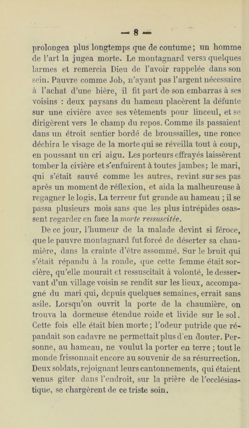 proloDgea plus longtemps que de coutume ; un homme de l’art la jugea morte. Le montagnard versa quelques larmes et remercia Dieu de l’avoir rappelée dans son sein. Pauvre comme Job, n’ayant pas l’argent nécessaire à l’achat d’une bière, il fit part de son embarras à ses voisins : deux paysans du hameau placèrent la défunte sur une civière avec ses vêtements pour linceul, et se dirigèrent vers le champ du repos. Comme ils passaient dans un étroit sentier bordé de broussailles, une ronce déchira le visage de la morte qui se réveilla tout à coup, en poussant un cri aigu. Les porteurs effrayés laissèrent tomber la civière et s’’enfuirent à toutes jambes; le mari, qui s’était sauvé comme les autres, revint sur ses pas après un moment de réflexion, et aida la malheureuse à regagner le logis. La terreur fut grande au hameau ; il se passa plusieurs mois sans que les plus intrépides osas- sent regarder en face la morte ressuscitée. De ce jour, l’humenr de la malade devint si féroce, que le pauvre montagnard fut forcé de déserter sa chau- mière, dans la crainte d’ètre assommé. Sur le bruit qui s’était répandu à la ronde, que cette femme était sor- cière, qu’elle mourait et ressuscitait à volonté, le desser- vant d’un village voisin se rendit sur les lieux, accompa- gné du mari qui, depuis quelques semaines, errait sans asile. Lorsqu’on ouvrit la porte de la chaumière, on trouva la dormeuse étendue roide et livide sur le sol. Cette fois elle était bien morte ; l’odeur putride que ré- pandait son cadavre ne permettait plus d’en douter. Per- sonne, au hameau, ne voulut la porter en terre ; tout le monde frissonnait encore au souvenir de sa résurrection. Deux soldats, rejoignant leurs cantonnements, qui étaient venus giter dans l’endroit, sur la prière de l’ecclésias- tique, .se chargèrent de ce triste soin.