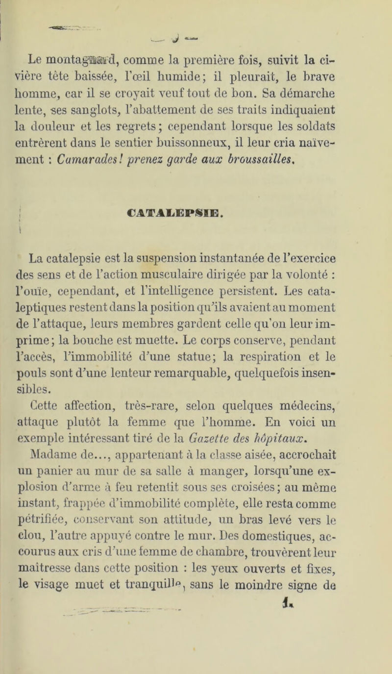 Le montagaakd, comme la première fois, suivit la ci- vière tète baissée, l’œil humide; il pleurait, le brave homme, car il se croyait veuf tout de bon. Sa démarche lente, ses sanglots, rabattement de ses traits indiquaient la douleur et les regrets; cependant lorsque les soldats entrèrent dans le sentier buissonneux, il leur cria naïve- ment : Camarades! prenez garde aux broussailles. CATAIiEPÜIE. La catalepsie est la suspension instantanée de l’exercice des sens et de l’action mnsculaire dirigée par la volonté : l’ouïe, cependant, et l’intelligence persistent. Les cata- leptiques restent dans la position qu’ils avaient au moment de l’attaque, leurs membres gardent celle qu’oii leur im- prime; la bouche est muette. Le corps conserve, pendant l’accès, l’immobilité d’une statue; la respiration et le pouls sont d’une lenteur remarquable, quelquefois insen- sibles. Cette affection, très-rare, selon quelques médecins, attaque plutôt la femme que l’homme. En voici un exemple intéressant tiré de la Gazette des hôpitaux. Madame de..., appartenant à la classe aisée, accrochait un panier au mur de sa salle à manger, lorsqu’une ex- plosion d’arme à feu retentit sous ses croisées ; au même instant, frappée d’immobilité complète, elle resta comme pétrifiée, conservant son attitude, un bras levé vers le clou, l’autre appuyé contre le mur. Des domestiques, ac- courus aux cris d’une femme de chambre, trouvèrent leur maitresse dans cette position : les yeux ouverts et fixes, le visage muet et tranquill*^, sans le moindre signe de - U