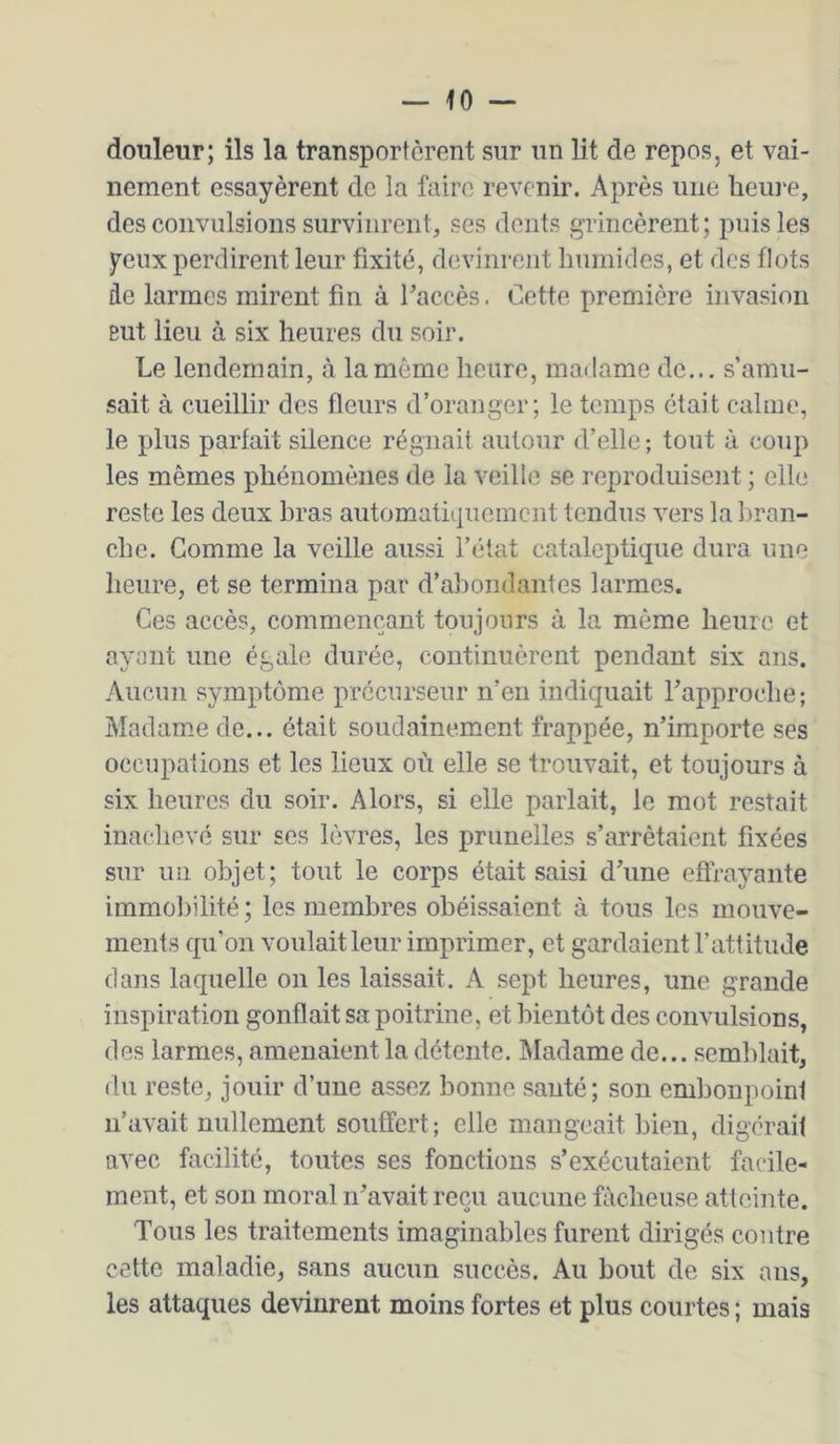 douleur; ils la transportèrent sur un lit de repos, et vai- nement essayèrent de la faire revenir. Après une heui'e, des convulsions survinrent, ses dents grincèrent; puis les yeux perdirent leur fixité, devinrent humides, et des flots de larmes mirent fin à haccès. Cette première invasion But lieu à six heures du soir. Le lendemain, à la même heure, madame de... s’amu- sait à cueillir des fleurs d’oranger; le temps était calme, le plus parfait silence régnait autour d’elle ; tout à coup les mêmes phénomènes de la veille se reproduisent ; elle reste les deux hras aiitomatiijueincnt tendus vers la l>ran- che. Comme la veille aussi l’état cataleptique dura une heure, et se termina par d’abondantes larmes. Ces accès, commençant toujours à la même heure et ayant une égale durée, continuèrent pendant six ans. Aucun symptôme précurseur n’en indiquait rapproche; Madamiede... était soudainement frappée, n’importe ses occupations et les lieux où elle se trouvait, et toujours à six heures du soir. Alors, si elle parlait, le mot restait inachevé sur ses lèvres, les prunelles s’arrêtaient fixées sur un objet; tout le corps était saisi d’une effrayante immobilité ; les membres obéissaient à tous les mouve- ments qu’on voulait leur imprimer, et gardaient l’attitude dans laquelle on les laissait, A sept heures, une grande inspiration gonflait sa poitrine, et bientôt des convulsions, des larmes, amenaient la détente. Madame de... semblait, du reste, jouir d’une assez bonne santé; son embonpoint n’avait nullement souffert; elle mangeait bien, digérait avec facilité, toutes ses fonctions s’exécutaient facile- ment, et son moral n’avait reçu aucune fâcheuse attciiite. Tous les traitements imaginables furent dirigés contre cette maladie, sans aucun succès. Au bout de six ans, les attaques devinrent moins fortes et plus courtes ; mais